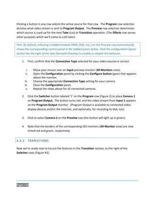 Clicking a button in any row selects the active source for that row. The Program row selection
dictates what video stream is sent to Program Output. The Preview row selection determines
which source is cued up for the next Take (cut) or Transition operation. (The Effects row serves
other purposes which we’ll come to a bit later).

Hint: By default, selecting a tabbed module (DDR, Stills, etc.) on the Preview row automatically
shows the corresponding control panel in the tabbed panes below. Click the configuration (gear)
button the the right of the tabs (beneath Overlay) to enable or disable this behavior.

    1.         First, confirm that the Connection Type selected for your video sources is correct.

          i.       Move your mouse over an Input preview monitor (All Monitors view).
         ii.       Open the Configuration panel by clicking the Configure button (gear) that appears
                   above the monitor.
         iii.      Choose the appropriate Connection Type setting for your camera.
         iv.       Close the Configuration panel.
          v.       Repeat the steps above for all connected cameras.

    2.         Click the Switcher button labeled ‘1’ on the Program row (Figure 2) to place Camera 1
               on Program Output. The button turns red, and the video stream from Input 1 appears
               on the Program Output monitor. (Program Output is available to connected video
               display devices and/or the Internet, and optionally, for recording to disk, too).

    3.         Click to select Camera 2 on the Preview row (the button will light up in green).

    4.         Note that the borders of the corresponding ISO monitors (All Monitor view) are now
               tinted red and green, respectively.


4.6.2 TRANSITIONS

Now we’re ready now to try out the features in the Transition section, to the right of the
Switcher rows (Figure 43).




Page | 50
 