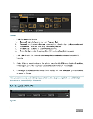 Figure 43

      1.        Click the Transition button
             i.      Camera 1 is gradually removed from Program Out
            ii.      Camera 2 (previously the Preview row selection) takes its place on Program Output
           iii.      The Camera 2 button is now lit up on the Program row
           iv.       The Camera 1 button is lit up on the Preview row
            v.       The red and green borders around the ISO monitors have been swapped

      2.     Click Take to force the swap between Program and Preview row selections to occur
             instantly

      3.     Click a different transition icon in the selector pane (beside FTB), and click the Transition
             button again. (TriCaster supplies a wealth of transitions to suit every need)

      4.     Click the [S] button to select a slower speed preset, and click Transition again to test the
             new rate of change

Hint: you can manually control the progress of a transition by grabbing the T-bar with the left
mouse button and dragging it downward.

4.7        RECORD AND GRAB




Figure 44




                                                                                                Page | 51
 