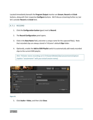 Located immediately beneath the Program Output monitor are Stream, Record and Grab
buttons, along with their respective Configure buttons. We’ll discuss streaming further on, but
let’s consider Record and Grab here.


4.7.1 RECORD

     1.     Click the Configuration button (gear) next to Record.

     2.     The Record Configuration panel opens.

     3.     Click in the Base Name field, and enter a unique name for the captured file(s). Note
            that recorded clips are always stored in TriCaster’s default Clips folder.

     4.     Optionally, enable the Add to DDR Playlist switch to automatically add newly recorded
            clips to the current DDR playlist.

            Hint: TriCaster stores recordings at C:TriCasterMediaClipssessionnameCapture
            (replace “sessionname” with your actual session name).




Figure 45

     5.     Click Audio + Video, and then click Close.




Page | 52
 