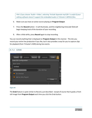 Hint: If you choose ‘Audio + Video’, selecting ‘Include Separate mp3 file’ is useful if your
            editing software doesn’t support the embedded audio in TriCaster’s MPEG2 files.

     6.     Make sure you have an active source playing on Program Output.

     7.     Press the Record button – it will illuminate, and the neighboring timecode field will
            begin keeping track of the duration of your recording.

     8.     After a little while, press Record again to stop recording.

You can record anything that is displayed on Program Output in this manner. This lets you
record your entire live production if you like, but it also provides a way for you to capture clips
for playback (from TriCaster’s DDR) during live events.


4.7.2 GRAB




Figure 46

The Grab feature is quite similar to Record, just described - except of course that it grabs a fresh
still image from Program Output each time you click the Grab button.




                                                                                                Page | 53
 