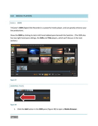 4.8        MEDIA PLAYERS


4.8.1 DDR

TriCaster’s DDR (Digital Disk Recorder) is a powerful media player, and can greatly enhance your
live productions.

Show the DDR by clicking its tab in left-hand tabbed pane beneath the Switcher. (The DDR also
has two right-hand pane siblings, the Stills and Title players, which we’ll discuss in the next
section.)




Figure 47


ADDING FILES




Figure 48

      1.    Click the Add button in the DDR pane (Figure 48) to open a Media Browser.



Page | 54
 