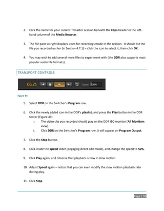 2.     Click the name for your current TriCaster session beneath the Clips header in the left-
            hand column of the Media Browser.

     3.     The file pane at right displays icons for recordings made in the session. It should list the
            file you recorded earlier (in Section 4.7.1) – click the icon to select it, then click OK.

     4.     You may wish to add several more files to experiment with (the DDR also supports most
            popular audio file formats).


TRANSPORT CONTROLS




Figure 49

     5.     Select DDR on the Switcher’s Program row.

     6.     Click the newly added icon in the DDR’s playlist, and press the Play button in the DDR
            footer (Figure 49)
                i.    The video clip you recorded should play on the DDR ISO monitor (All Monitors
                      view).
               ii.    Click DDR on the Switcher’s Program row, it will appear on Program Output.

     7.     Click the Stop button.

     8.     Click inside the Speed slider (engaging direct edit mode), and change the speed to 50%.

     9.     Click Play again, and observe that playback is now in slow motion

     10. Adjust Speed again – notice that you can even modify the slow motion playback rate
         during play.

     11. Click Stop.



                                                                                               Page | 55
 