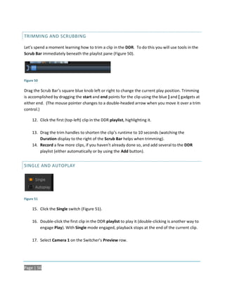 TRIMMING AND SCRUBBING

Let’s spend a moment learning how to trim a clip in the DDR. To do this you will use tools in the
Scrub Bar immediately beneath the playlist pane (Figure 50).




Figure 50

Drag the Scrub Bar’s square blue knob left or right to change the current play position. Trimming
is accomplished by dragging the start and end points for the clip using the blue ] and [ gadgets at
either end. (The mouse pointer changes to a double-headed arrow when you move it over a trim
control.)

     12. Click the first (top-left) clip in the DDR playlist, highlighting it.

     13. Drag the trim handles to shorten the clip’s runtime to 10 seconds (watching the
         Duration display to the right of the Scrub Bar helps when trimming).
     14. Record a few more clips, if you haven’t already done so, and add several to the DDR
         playlist (either automatically or by using the Add button).


SINGLE AND AUTOPLAY




Figure 51

     15. Click the Single switch (Figure 51).

     16. Double-click the first clip in the DDR playlist to play it (double-clicking is another way to
         engage Play). With Single mode engaged, playback stops at the end of the current clip.

     17. Select Camera 1 on the Switcher’s Preview row.




Page | 56
 