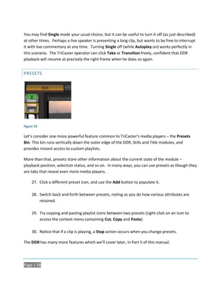 You may find Single mode your usual choice, but it can be useful to turn it off (as just described)
at other times. Perhaps a live speaker is presenting a long clip, but wants to be free to interrupt
it with live commentary at any time. Turning Single off (while Autoplay on) works perfectly in
this scenario. The TriCaster operator can click Take or Transition freely, confident that DDR
playback will resume at precisely the right frame when he does so again.


PRESETS




Figure 52

Let’s consider one more powerful feature common to TriCaster’s media players – the Presets
Bin. This bin runs vertically down the outer edge of the DDR, Stills and Title modules, and
provides instant access to custom playlists.

More than that, presets store other information about the current state of the module –
playback position, selection status, and so on. In many ways, you can use presets as though they
are tabs that reveal even more media players.

     27. Click a different preset icon, and use the Add button to populate it.

     28. Switch back and forth between presets, noting as you do how various attributes are
         retained.

     29. Try copying and pasting playlist icons between two presets (right-click on an icon to
         access the context menu containing Cut, Copy and Paste).

     30. Notice that if a clip is playing, a Stop action occurs when you change presets.

The DDR has many more features which we’ll cover later, in Part II of this manual.




Page | 58
 
