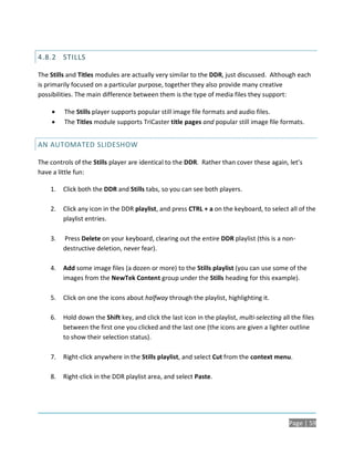 4.8.2 STILLS

The Stills and Titles modules are actually very similar to the DDR, just discussed. Although each
is primarily focused on a particular purpose, together they also provide many creative
possibilities. The main difference between them is the type of media files they support:

        The Stills player supports popular still image file formats and audio files.
        The Titles module supports TriCaster title pages and popular still image file formats.


AN AUTOMATED SLIDESHOW

The controls of the Stills player are identical to the DDR. Rather than cover these again, let’s
have a little fun:

    1.   Click both the DDR and Stills tabs, so you can see both players.

    2.   Click any icon in the DDR playlist, and press CTRL + a on the keyboard, to select all of the
         playlist entries.

    3.   Press Delete on your keyboard, clearing out the entire DDR playlist (this is a non-
         destructive deletion, never fear).

    4.   Add some image files (a dozen or more) to the Stills playlist (you can use some of the
         images from the NewTek Content group under the Stills heading for this example).

    5.   Click on one the icons about halfway through the playlist, highlighting it.

    6.   Hold down the Shift key, and click the last icon in the playlist, multi-selecting all the files
         between the first one you clicked and the last one (the icons are given a lighter outline
         to show their selection status).

    7.   Right-click anywhere in the Stills playlist, and select Cut from the context menu.

    8.   Right-click in the DDR playlist area, and select Paste.




                                                                                              Page | 59
 