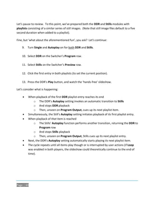 Let’s pause to review. To this point, we've prepared both the DDR and Stills modules with
playlists consisting of a similar series of still images. (Note that still image files default to a five
second duration when added to a playlist).

Fine, but ‘what about the aforementioned fun’, you ask? Let’s continue:

    9.   Turn Single and Autoplay on for both DDR and Stills.

    10. Select DDR on the Switcher’s Program row.

    11. Select Stills on the Switcher’s Preview row.

    12. Click the first entry in both playlists (to set the current position).

    13. Press the DDR’s Play button, and watch the ‘hands-free’ slideshow.

Let’s consider what is happening:

         When playback of the first DDR playlist entry reaches its end
              o The DDR’s Autoplay setting invokes an automatic transition to Stills
              o And stops DDR playback
              o Then, unseen on Program Output, cues up its next playlist item.
         Simultaneously, the Still’s Autoplay setting initiates playback of its first playlist entry.
         When playback of that item is reached
              o The Stills’ Autoplay function performs another transition, returning the DDR to
                   Program row
              o And stops Stills playback
              o Then, unseen on Program Output, Stills cues up its next playlist entry.
         Next, the DDR’s Autoplay setting automatically starts playing its next playlist item.
         The cycle repeats until all items play though or is interrupted by user actions (if Loop
          was enabled in both players, the slideshow could theoretically continue to the end of
          time).




Page | 60
 
