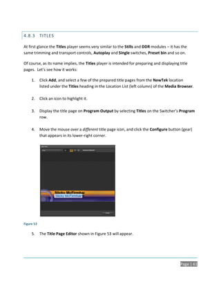 4.8.3 TITLES

At first glance the Titles player seems very similar to the Stills and DDR modules – it has the
same trimming and transport controls, Autoplay and Single switches, Preset bin and so on.

Of course, as its name implies, the Titles player is intended for preparing and displaying title
pages. Let’s see how it works:

     1.     Click Add, and select a few of the prepared title pages from the NewTek location
            listed under the Titles heading in the Location List (left column) of the Media Browser.

     2.     Click an icon to highlight it.

     3.     Display the title page on Program Output by selecting Titles on the Switcher’s Program
            row.

     4.     Move the mouse over a different title page icon, and click the Configure button (gear)
            that appears in its lower-right corner.




Figure 53

     5.     The Title Page Editor shown in Figure 53 will appear.




                                                                                            Page | 61
 