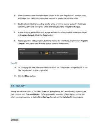 6.    Move the mouse over the default text shown in the Title Page Editor’s preview pane,
            and notice that a white bounding-box appears as you locate editable items.

      7.    Double-click inside the bounding-box for a line of text to open a text entry field; type
            something different, then press Enter on the keyboard to accept the changes.

      8.    Notice that you were able to edit a page without disturbing the title already displayed
            on Program Output - Click the Close button.

      9.    Repeat your text edit operation, but time modify the title that is displayed on Program
            Output – notice this time that the display updates immediately.




Figure 54

      10. Try changing the Font, Size and other attributes for a line of text, using the tools in the
          Title Page Editor’s titlebar (Figure 54).

      11. Click the Close button.




4.9        OVERLAY

Having learned the basics of the DDR, Titles and Stills players, let’s learn how to superimpose
their content over Program Output. TriCaster provides a number of approaches to this, but
often you might use one or both of the Overlay channels on the Switcher for this purpose.




Page | 62
 