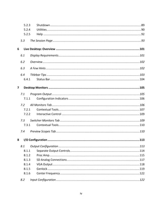 5.2.3         Shutdown .............................................................................................................89
       5.2.4         Utilities .................................................................................................................90
       5.2.5         Help .....................................................................................................................92

    5.3       The Session Page ..........................................................................................................93

6      Live Desktop: Overview ....................................................................................................101

    6.1       Display Requirements .................................................................................................101

    6.2       Overview .................................................................................................................... 102

    6.3       A Few Hints ................................................................................................................ 102

    6.4    Titlebar Tips ............................................................................................................... 103
      6.4.1      Status Bar ........................................................................................................... 104

7      Desktop Monitors .............................................................................................................105

    7.1    Program Output .........................................................................................................105
      7.1.1    Configuration Indicators ..................................................................................... 106

    7.2    All Monitors Tab .........................................................................................................106
      7.2.1     Contextual Tools.................................................................................................107
      7.2.2     Interactive Control ............................................................................................. 109

    7.3    Switcher Monitors Tab ............................................................................................... 109
      7.3.1     Contextual Tools.................................................................................................110

    7.4       Preview Scopes Tab ....................................................................................................110

8      I/O Configuration ..............................................................................................................113

    8.1    Output Configuration .................................................................................................113
      8.1.1    Separate Output Controls ................................................................................... 114
      8.1.2    Proc Amp............................................................................................................ 115
      8.1.3    SD Analog Connections ....................................................................................... 117
      8.1.4    VGA Output ........................................................................................................118
      8.1.5    Genlock .............................................................................................................. 119
      8.1.6    Center Frequency ............................................................................................... 122
    8.2       Input Configuration ....................................................................................................122



                                                                       iv
 