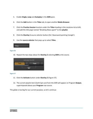 5.     Enable Single, Loop and Autoplay in the DDR pane.

     6.     Click the Add button in the Titles tab, to open another Media Browser.

     7.     Click the Practice Session location under the Titles heading in the Locations list at left,
            and add the title page named “Breaking News.cgxml” to the playlist.

     8.     Click the Overlay 1 source selector button (the ‘downward-pointing triangle’).

     9.     Use the source selector that pops up to select Titles.




Figure 56

     10. Repeat the two steps above for Overlay 2 selecting DDR as the source.




Figure 57

     11. Click the Activate button under Overlay 2 (Figure 57).

     12. The current playlist item (Earth Spin.avi) from the DDR will appear on Program Output,
         superimposed above your Program row source.

This globe is too big for our current purpose, so let’s continue:




Page | 64
 