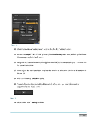 Figure 58

     13. Click the Configure button (gear) next to Overlay 2’s Position button.

     14. Enable the Aspect Lock button (padlock) in the Position panel. This permits you to scale
         the overlay evenly on both axes.

     15. Drag the mouse over the magnifying glass button to squash the overlay to a suitable size
         for use with the title.

     16. Now adjust the position sliders to place the overlay at a location similar to that shown in
         Figure 55.

     17. Close the Overlay 2 Position panel.

     18. Try switching the illuminated Position switch off an on – see how it toggles the
         adjustments you made above?




Figure 59

     19. De-activate both Overlay channels.




                                                                                            Page | 65
 