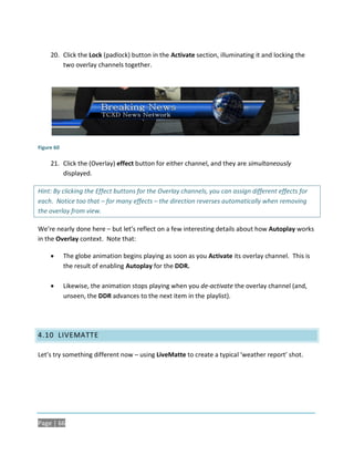 20. Click the Lock (padlock) button in the Activate section, illuminating it and locking the
         two overlay channels together.




Figure 60

     21. Click the (Overlay) effect button for either channel, and they are simultaneously
         displayed.

Hint: By clicking the Effect buttons for the Overlay channels, you can assign different effects for
each. Notice too that – for many effects – the direction reverses automatically when removing
the overlay from view.

We’re nearly done here – but let’s reflect on a few interesting details about how Autoplay works
in the Overlay context. Note that:

           The globe animation begins playing as soon as you Activate its overlay channel. This is
            the result of enabling Autoplay for the DDR.

           Likewise, the animation stops playing when you de-activate the overlay channel (and,
            unseen, the DDR advances to the next item in the playlist).




4.10 LIVEMATTE

Let’s try something different now – using LiveMatte to create a typical ‘weather report’ shot.




Page | 66
 
