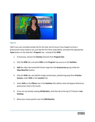 Figure 61

(We’ll use a pre-recorded sample clip for this task, but of course if you happen to have a
greenscreen setup ready to use, just skip the first three steps below, and select the appropriate
Input button on the Switcher’s Program row - instead of the DDR).

     1.     If necessary, remove the Overlay channels from Program Out.

     2.     Click the DDR tab, and select DDR as the Program row source on the Switcher.

     3.     Add the video clip named Kiki Center.mpg from the Greenscreen group inside the
            Clips>NewTek location.

     4.     Click the Stills tab, and add the image named texas_weathermap.png (from Practice
            Session, under Stills in the Location list).

     5.     Select Stills on the Effects row in the Switcher (this defines what will appear behind our
            greenscreen shot in the result).

     6.     If you are not already viewing All Monitors, click that tab at the top of TriCaster’s Live
            Desktop.

     7.     Move your mouse pointer over the DDR Monitor.




                                                                                               Page | 67
 