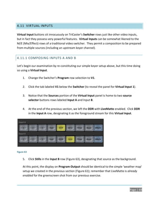 4.11 VIRTUAL INPUTS

Virtual Input buttons sit innocuously on TriCaster’s Switcher rows just like other video inputs,
but in fact they possess very powerful features. Virtual Inputs can be somewhat likened to the
M/E (Mix/Effect) rows of a traditional video switcher. They permit a composition to be prepared
from multiple sources (including an upstream keyer channel).


4.11.1 COMPOSING INPUTS A AND B

Let’s begin our examination by re-constituting our simple keyer setup above, but this time doing
so using a Virtual Input.

     1.     Change the Switcher’s Program row selection to V1.

     2.     Click the tab labeled V1 below the Switcher (to reveal the panel for Virtual Input 1).

     3.     Notice that the Sources portion of the Virtual Input panel is home to two source
            selector buttons rows labeled Input A and Input B.

     4.     At the end of the previous section, we left the DDR with LiveMatte enabled. Click DDR
            in the Input A row, designating it as the foreground stream for this Virtual Input.




Figure 63

     5.     Click Stills in the Input B row (Figure 63), designating that source as the background.

     At this point, the display on Program Output should be identical to the simple ‘weather map’
     setup we created in the previous section (Figure 61); remember that LiveMatte is already
     enabled for the greenscreen shot from our previous exercise.



                                                                                             Page | 69
 