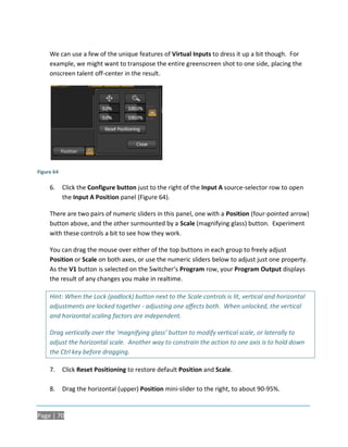 We can use a few of the unique features of Virtual Inputs to dress it up a bit though. For
     example, we might want to transpose the entire greenscreen shot to one side, placing the
     onscreen talent off-center in the result.




Figure 64

     6.     Click the Configure button just to the right of the Input A source-selector row to open
            the Input A Position panel (Figure 64).

     There are two pairs of numeric sliders in this panel, one with a Position (four-pointed arrow)
     button above, and the other surmounted by a Scale (magnifying glass) button. Experiment
     with these controls a bit to see how they work.

     You can drag the mouse over either of the top buttons in each group to freely adjust
     Position or Scale on both axes, or use the numeric sliders below to adjust just one property.
     As the V1 button is selected on the Switcher’s Program row, your Program Output displays
     the result of any changes you make in realtime.

     Hint: When the Lock (padlock) button next to the Scale controls is lit, vertical and horizontal
     adjustments are locked together - adjusting one affects both. When unlocked, the vertical
     and horizontal scaling factors are independent.

     Drag vertically over the ‘magnifying glass’ button to modify vertical scale, or laterally to
     adjust the horizontal scale. Another way to constrain the action to one axis is to hold down
     the Ctrl key before dragging.

     7.     Click Reset Positioning to restore default Position and Scale.

     8.     Drag the horizontal (upper) Position mini-slider to the right, to about 90-95%.


Page | 70
 