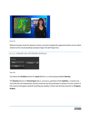 Figure 65

Without having moved the physical camera, we have changed the apparent position of our talent
relative to the virtual backdrop (compare Figure 65 with Figure 61).


4.11.2 ADDING AN UPSTREAM OVERLAY




Figure 66

Just above the Position button for Input A there is a control group labeled Overlay.

The Overlay feature in Virtual Input tabs is, of course, upstream of the Switcher. It works very
much like the two downstream Overlay channels we discussed back in Section 4.9, but content in
this channel will appear beneath anything you display in those two Overlay channels on Program
Output.




                                                                                       Page | 71
 