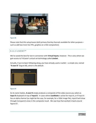 Figure 68

Please note that this setup leaves both primary Overlay channels available for other purposes –
such as add two more live PiPs, graphics or a title composition).


4.11.3 LIVESET™

We’ve saved the best for last in connection with Virtual Inputs, however. This is also where we
gain access to TriCaster’s virtual set technology called LiveSet.

Actually, if you’ve been following along, you have already used a LiveSet – a simple one, named
“A over B” (Figure 69), which is the default.




Figure 69

As its name implies, A over B simply produces a composite of the video source you select as
Input A displayed on top of Input B. In cases where LiveMatte is active for Input A, or if Input A
has an alpha channel (as might be the case, for example, for a 32bit image file), Input B will show
through transparent areas in the composite result. We saw how that worked in back around
Figure 67.




                                                                                          Page | 73
 