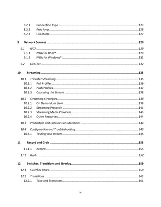 8.2.1          Connection Type ................................................................................................ 123
       8.2.2          Proc Amp............................................................................................................ 126
       8.2.3          LiveMatte ........................................................................................................... 127

9      Network Sources ...............................................................................................................129
    9.1    iVGA ........................................................................................................................... 129
      9.1.1    iVGA for OS X™ ...................................................................................................129
      9.1.2    iVGA for Windows® ............................................................................................ 131

    9.2       LiveText ...................................................................................................................... 132

10         Streaming ......................................................................................................................135

    10.1 TriCaster Streaming ...................................................................................................135
      10.1.1 Pull Profiles ........................................................................................................136
      10.1.2 Push Profiles .......................................................................................................137
      10.1.3 Capturing the Stream ......................................................................................... 138

    10.2 Streaming Strategies ..................................................................................................138
      10.2.1 On Demand, or Live? .......................................................................................... 138
      10.2.2 Streaming Protocols ........................................................................................... 141
      10.2.3 Streaming Media Providers ................................................................................ 143
      10.2.4 Other Resources .................................................................................................144

    10.3      Production and Capture Considerations .....................................................................144

    10.4 Configuration and Troubleshooting ............................................................................ 145
      10.4.1 Testing your stream............................................................................................ 145

11         Record and Grab ...........................................................................................................155

       11.1.1         Record ................................................................................................................ 155

    11.2      Grab........................................................................................................................... 157

12         Switcher, Transitions and Overlay.................................................................................159

    12.1      Switcher Rows ............................................................................................................ 159
    12.2 Transitions ................................................................................................................. 161
      12.2.1 Take and Transition ............................................................................................ 161


                                                                       v
 