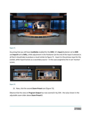 Figure 71

Assuming that you still have LiveMatte enabled for the DDR, V1’s Input A selector set to DDR
and Input B set to Stills, a little adjustment in the Positioner (at the end of the Input A selector) is
all that it should take to produce a result similar to Figure 71. Input A is the primary input for the
LiveSet, while Input B serves as a secondary source – in this case assigned to the in-set ‘monitor’
screen.




Figure 72

     15. Now, click the second Zoom Preset icon (Figure 72).

Observe that the view on Program Output has now zoomed in by 33% - the value shown in the
adjustable zoom slider above Zoom Preset 2.




                                                                                              Page | 75
 