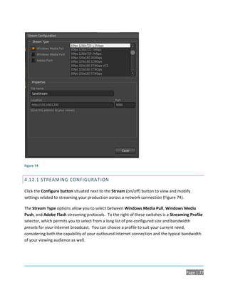 Figure 74


4.12.1 STREAMING CONFIGURAT ION

Click the Configure button situated next to the Stream (on/off) button to view and modify
settings related to streaming your production across a network connection (Figure 74).

The Stream Type options allow you to select between Windows Media Pull, Windows Media
Push, and Adobe Flash streaming protocols. To the right of these switches is a Streaming Profile
selector, which permits you to select from a long list of pre-configured size and bandwidth
presets for your Internet broadcast. You can choose a profile to suit your current need,
considering both the capability of your outbound Internet connection and the typical bandwidth
of your viewing audience as well.




                                                                                       Page | 77
 