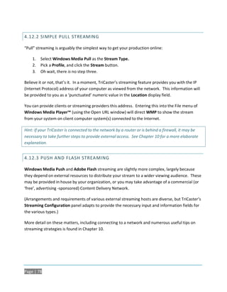 4.12.2 SIMPLE PULL STREAMIN G

“Pull” streaming is arguably the simplest way to get your production online:

    1.   Select Windows Media Pull as the Stream Type.
    2.   Pick a Profile, and click the Stream button.
    3.   Oh wait, there is no step three.

Believe it or not, that’s it. In a moment, TriCaster’s streaming feature provides you with the IP
(Internet Protocol) address of your computer as viewed from the network. This information will
be provided to you as a ‘punctuated’ numeric value in the Location display field.

You can provide clients or streaming providers this address. Entering this into the File menu of
Windows Media Player™ (using the Open URL window) will direct WMP to show the stream
from your system on client computer system(s) connected to the Internet.

Hint: If your TriCaster is connected to the network by a router or is behind a firewall, it may be
necessary to take further steps to provide external access. See Chapter 10 for a more elaborate
explanation.


4.12.3 PUSH AND FLASH STREAMING

Windows Media Push and Adobe Flash streaming are slightly more complex, largely because
they depend on external resources to distribute your stream to a wider viewing audience. These
may be provided in house by your organization, or you may take advantage of a commercial (or
‘free’, advertising -sponsored) Content Delivery Network.

(Arrangements and requirements of various external streaming hosts are diverse, but TriCaster’s
Streaming Configuration panel adapts to provide the necessary input and information fields for
the various types.)

More detail on these matters, including connecting to a network and numerous useful tips on
streaming strategies is found in Chapter 10.




Page | 78
 