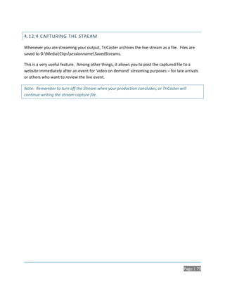 4.12.4 CAPTURING THE STREAM

Whenever you are streaming your output, TriCaster archives the live stream as a file. Files are
saved to D:MediaClipssessionnameSavedStreams.

This is a very useful feature. Among other things, it allows you to post the captured file to a
website immediately after an event for ‘video on demand’ streaming purposes – for late arrivals
or others who want to review the live event.

Note: Remember to turn off the Stream when your production concludes, or TriCaster will
continue writing the stream capture file.




                                                                                        Page | 79
 