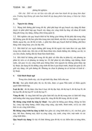 TCXDVN 104 : :2007
4
phßng thÝ nghiÖm.
Ghi chó : §èi víi c¸c tµi liÖu viÖn dÉn ghi n¨m ban hµnh th× ¸p dông b¶n ®−îc
nªu. Tr−êng hîp kh«ng ghi n¨m ban hµnh th× ¸p dông phiªn b¶n ®ang cã hiÖu lùc (hiÖn
hµnh)
3. Nguyªn t¾c chung
3.1. M¹ng l−íi ®−êng phè trong ®« thÞ ph¶i phï hîp víi quy ho¹ch x©y dùng ®· ®−îc
duyÖt vµ ph¶i phèi hîp quy ho¹ch x©y dùng c¸c c«ng tr×nh h¹ tÇng víi nhau ®Ó tr¸nh
l·ng phÝ trong x©y dùng, chång chÐo trong qu¶n lý.
3.2. Khi nghiªn cøu quy ho¹ch thiÕt kÕ hÖ thèng giao th«ng ®« thÞ ph¶i ®Æt trong tæng
thÓ kh«ng gian ®« thÞ bao gåm khu trung t©m (néi thµnh, néi thÞ) vµ vïng phô cËn (ngo¹i
thµnh, ngo¹i thÞ, c¸c ®« thÞ vÖ tinh...); ph¶i b¶o ®¶m quy ho¹ch thiÕt kÕ ®−êng, phè theo
®óng chøc n¨ng hoÆc yªu cÇu ®Æc thï.
3.3. Khi thiÕt kÕ c¸c tuyÕn ®−êng phè trong ®« thÞ ngoµi viÖc tu©n theo c¸c quy ®Þnh
trong tiªu chuÈn nµy, khi cÇn cã thÓ tham kh¶o tiªu chuÈn ®−êng «t«, ®−êng cao tèc vµ
c¸c tiªu chuÈn, h−íng dÉn kü thuËt hiÖn hµnh kh¸c.
3.4. Khi thiÕt kÕ ®−êng phè trong ®« thÞ ph¶i xÐt ®Õn ®Çu t− ph©n kú, mµ ph−¬ng ¸n
ph©n kú trªn c¬ së ph−¬ng ¸n t−¬ng lai. Cã thÓ ph©n kú nÒn ®−êng, mÆt ®−êng, tho¸t
n−íc, nót giao vµ c¸c c«ng tr×nh giao th«ng kh¸c trªn nguyªn t¾c kh«ng gi¶m thÊp cÊp
kü thuËt, tËn dông tèi ®a nh÷ng c«ng tr×nh ®· lµm ë giai ®o¹n tr−íc, thuËn lîi qu¶n lý chØ
giíi x©y dùng, chØ giíi ®−êng ®á. Ph−¬ng ¸n chän lµ ph−¬ng ¸n cã lîi h¬n vÒ kinh tÕ -
kü thuËt.
4. Gi¶i thÝch thuËt ng÷
Trong tiªu chuÈn nµy, c¸c tõ ng÷ d−íi ®©y ®−îc hiÓu nh− sau:
§« thÞ: bao gåm thµnh phè, thÞ x·, thÞ trÊn, ®−îc c¬ quan Nhµ n−íc cã thÈm quyÒn
quyÕt ®Þnh thµnh lËp.
Lo¹i ®« thÞ : ®« thÞ ®−îc chia lµm 6 lo¹i: ®« thÞ ®Æc biÖt, ®« thÞ lo¹i I, ®« thÞ lo¹i II, ®«
thÞ lo¹i III, ®« thÞ lo¹i IV vµ ®« thÞ lo¹i V.
Vïng ®« thÞ: lµ vïng l·nh thæ bao gåm l·nh thæ cña ®« thÞ trung t©m vµ l·nh thæ vïng
¶nh h−ëng nh− vïng ngo¹i thµnh, ngo¹i thÞ, vïng ®« thÞ ®èi träng, ®« thÞ vÖ tinh
HÖ thèng c«ng tr×nh h¹ tÇng kü thuËt : bao gåm hÖ thèng giao th«ng, th«ng tin liªn
l¹c, cung cÊp n¨ng l−îng, chiÕu s¸ng c«ng céng, cÊp n−íc, tho¸t n−íc, xö lý c¸c chÊt
th¶i vµ c¸c c«ng tr×nh kh¸c.
HÖ thèng c«ng tr×nh h¹ tÇng x· héi: bao gåm c¸c c«ng tr×nh nhµ ë, y tÕ, v¨n ho¸, gi¸o
dôc, thÓ thao, th−¬ng m¹i, dÞch vô c«ng céng, c©y xanh, c«ng viªn, mÆt n−íc vµ c¸c
c«ng tr×nh kh¸c.
Quy ho¹ch x©y dùng: lµ viÖc tæ chøc kh«ng gian ®« thÞ vµ c¸c ®iÓm d©n c− n«ng th«n,
 
