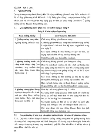 TCXDVN 104 : :2007
18
7. Qu¶ng tr−êng
Qu¶ng tr−êng trong ®« thÞ lµ mét khu ®Êt réng cã kh«ng gian më, mét ®iÓm nhÊn cña ®«
thÞ kÕt hîp gi÷a c«ng tr×nh kiÕn tróc vµ hÖ thèng giao th«ng; xung quanh cã ®−êng phè
lín ®i, ®Õn vµ c¸c c«ng tr×nh x©y dùng quy m« lín, cã chøc n¨ng kh¸c nhau. ë qu¶ng
tr−êng cã tèc ®é giao th«ng kh«ng cao.
7.1. Qu¶ng tr−êng ®−îc ph©n lo¹i theo chøc n¨ng ë b¶ng 9
B¶ng 9. Ph©n lo¹i qu¶ng tr−êng
Lo¹i qu¶ng tr−êng Chøc n¨ng vµ ®Æc ®iÓm
1. Qu¶ng tr−êng trung t©m
(Qu¶ng tr−êng chÝnh ®« thÞ)
Chøc n¨ng kh«ng gian lµ quan träng.
Lµ kh«ng gian tr−íc c¸c c«ng tr×nh kiÕn tróc cÊp ®« thÞ.
Lµ ®Þa ®iÓm tæ chøc mÝt tinh, kû niÖm, duyÖt binh trong
c¸c ngµy lÔ
C¸c tuyÕn ®−êng ®i ®Õn th−êng cã quy m« lín, l−u
l−îng bé hµnh lín, tèc ®é xe ch¹y kh«ng lín
Cã thÓ h¹n chÕ giao th«ng khi cÇn thiÕt.
2. Qu¶ng tr−êng tr−íc c¸c
c«ng tr×nh c«ng céng (s©n
vËn ®éng, cung v¨n ho¸, nhµ
h¸t, triÓn l·m, trung t©m
th−¬ng m¹i )
Chøc n¨ng kh«ng gian vµ giao th«ng c©n b»ng.
Phôc vô sinh ho¹t v¨n ho¸ x· héi - dÞch vô th−¬ng m¹i
cña céng ®ång lµ chñ yÕu. B·i ®ç xe c«ng céng ®−îc
quy ho¹ch ë ngay s¸t qu¶ng tr−êng vµ cã thÓ ë vÞ trÝ
thÝch hîp ë qu¶ng tr−êng.
C¸c tuyÕn ®−êng ®i ®Õn th−êng cã tèc ®é xe ch¹y
kh«ng lín; l−u l−îng giao th«ng, bé hµnh kh¸ lín.
H¹n chÕ ¶nh h−ëng cña c¸c ho¹t ®éng ë qu¶ng tr−êng
tíi giao th«ng trªn c¸c tuyÕn ®−êng chÝnh xung quanh.
3. Qu¶ng tr−êng giao th«ng
(qu¶ng tr−êng ®Çu cÇu, tr−íc
nhµ ga, c¶ng hµng kh«ng,
c¶ng ®−êng thuû, nót giao
th«ng quy m« lín )
Phôc vô chøc n¨ng giao th«ng lµ chÝnh.
C¸c c«ng tr×nh xung quanh cã nhÊn m¹nh tíi yÕu tè mü
quan, cã thÓ thùc hiÖn mét sè ho¹t ®éng v¨n ho¸ x·
héi, cã thÓ kÕt hîp lµm ®iÓm ®ç xe.
C¸c tuyÕn ®−êng ®i ®Õn cã tèc ®é ch¹y xe ®−îc chó
träng. L−u l−îng xe lín, l−u l−îng bé hµnh kh¸ cao.
C¸c ho¹t ®éng phi giao th«ng kh«ng ®−îc lµm ¶nh
h−ëng tíi dßng giao th«ng ra vµo.
7.2. Qu¶ng tr−êng trung t©m vµ qu¶ng tr−êng tr−íc c¸c c«ng tr×nh c«ng céng.
7.2.1. Quy m« vµ h×nh d¹ng cÊu t¹o cña qu¶ng tr−êng trung t©m vµ qu¶ng tr−êng tr−íc
c¸c c«ng tr×nh c«ng céng ®−îc x¸c ®Þnh th«ng qua ®å ¸n quy ho¹ch ®« thÞ phô thuéc vµo
chøc n¨ng cña qu¶ng tr−êng, quy m« ®« thÞ, quü ®Êt, ®iÒu kiÖn kinh tÕ x· héi vµ c¸c ý
t−ëng kh¸c cña kiÕn tróc s−.
 