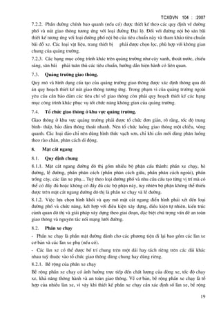 TCXDVN 104 : :2007
19
7.2.2. PhÇn ®−êng chÝnh bao quanh (nÕu cã) ®−îc thiÕt kÕ theo c¸c quy ®Þnh vÒ ®−êng
phè vµ nót giao th«ng t−¬ng øng víi lo¹i ®−êng §¹i lé. §èi víi ®−êng néi bé s©n b·i
thiÕt kÕ t−¬ng øng víi lo¹i ®−êng phè néi bé cña tiªu chuÈn nµy vµ tham kh¶o tiªu chuÈn
b·i ®ç xe. C¸c lo¹i vËt liÖu, trang thiÕt bÞ ph¶i ®−îc chän läc, phï hîp víi kh«ng gian
chung cña qu¶ng tr−êng.
7.2.3. C¸c h¹ng môc c«ng tr×nh kh¸c trªn qu¶ng tr−êng nh− c©y xanh, tho¸t n−íc, chiÕu
s¸ng, s©n b·i ph¶i tu©n thñ c¸c tiªu chuÈn, h−íng dÉn hiÖn hµnh cã liªn quan.
7.3. Qu¶ng tr−êng giao th«ng.
Quy m« vµ h×nh d¹ng cÊu t¹o cña qu¶ng tr−êng giao th«ng ®−îc x¸c ®Þnh th«ng qua ®å
¸n quy ho¹ch thiÕt kÕ nót giao th«ng t−¬ng øng. Trong ph¹m vi cña qu¶ng tr−êng ngoµi
yªu cÇu cÇn b¶o ®¶m c¸c tiªu chÝ vÒ giao th«ng cßn ph¶i quy ho¹ch thiÕt kÕ c¸c h¹ng
môc c«ng tr×nh kh¸c phôc vô tèt chøc n¨ng kh«ng gian cña qu¶ng tr−êng.
7.4. Tæ chøc giao th«ng ë khu vùc qu¶ng tr−êng.
Giao th«ng ë khu vùc qu¶ng tr−êng ph¶i ®−îc tæ chøc ®¬n gi¶n, râ rµng, tèc ®é trung
b×nh- thÊp, b¶o ®¶m th«ng tho¸t nhanh. Nªn tæ chøc luång giao th«ng mét chiÒu, vßng
quanh. C¸c lo¹i ®¶o chØ nªn dïng h×nh thøc v¹ch s¬n, chØ khi cÇn míi dïng ph©n luång
theo rµo ch¾n, ph©n c¸ch di ®éng.
8. MÆt c¾t ngang
8.1. Quy ®Þnh chung
8.1.1. MÆt c¾t ngang ®−êng ®« thÞ gåm nhiÒu bé phËn cÊu thµnh: phÇn xe ch¹y, hÌ
®−êng, lÒ ®−êng, phÇn ph©n c¸ch (phÇn ph©n c¸ch gi÷a, phÇn ph©n c¸ch ngoµi), phÇn
trång c©y, c¸c lµn xe phô... Tuú theo lo¹i ®−êng phè vµ nhu cÇu cÊu t¹o tõng vÞ trÝ mµ cã
thÓ cã ®Çy ®ñ hoÆc kh«ng cã ®Çy ®ñ c¸c bé phËn nµy, tuy nhiªn bé phËn kh«ng thÓ thiÕu
®−îc trªn mÆt c¾t ngang ®−êng ®« thÞ lµ phÇn xe ch¹y vµ lÒ ®−êng.
8.1.2. ViÖc lùa chän h×nh khèi vµ quy m« mÆt c¾t ngang ®iÓn h×nh ph¶i xÐt ®Õn lo¹i
®−êng phè vµ chøc n¨ng, kÕt hîp víi ®iÒu kiÖn x©y dùng, ®iÒu kiÖn tù nhiªn, kiÕn tróc
c¶nh quan ®« thÞ vµ gi¶i ph¸p x©y dùng theo giai ®o¹n, ®Æc biÖt chó träng vÊn ®Ò an toµn
giao th«ng vµ nguyªn t¾c nèi m¹ng l−íi ®−êng.
8.2. PhÇn xe ch¹y
- PhÇn xe ch¹y lµ phÇn mÆt ®−êng dµnh cho c¸c ph−¬ng tiÖn ®i l¹i bao gåm c¸c lµn xe
c¬ b¶n vµ c¸c lµn xe phô (nÕu cã).
- C¸c lµn xe cã thÓ ®−îc bè trÝ chung trªn mét d¶i hay t¸ch riªng trªn c¸c d¶i kh¸c
nhau tuú thuéc vµo tæ chøc giao th«ng dïng chung hay dïng riªng.
8.2.1. BÒ réng cña phÇn xe ch¹y
BÒ réng phÇn xe ch¹y cã ¶nh h−ëng trùc tiÕp ®Õn chÊt l−îng cña dßng xe, tèc ®é ch¹y
xe, kh¶ n¨ng th«ng hµnh vµ an toµn giao th«ng. VÒ c¬ b¶n, bÒ réng phÇn xe ch¹y lµ tæ
hîp cña nhiÒu lµn xe, v× vËy khi thiÕt kÕ phÇn xe ch¹y cÇn x¸c ®Þnh sè lµn xe, bÒ réng
 