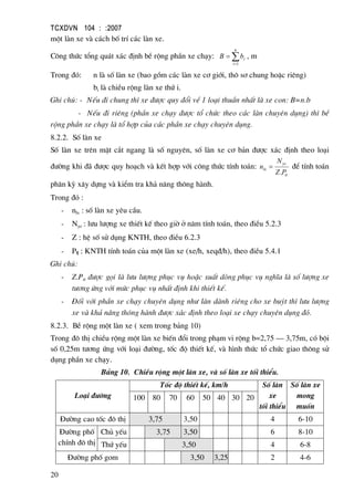 TCXDVN 104 : :2007
20
mét lµn xe vµ c¸ch bè trÝ c¸c lµn xe.
C«ng thøc tæng qu¸t x¸c ®Þnh bÒ réng phÇn xe ch¹y: ∑=
=
n
i
ibB
1
, m
Trong ®ã: n lµ sè lµn xe (bao gåm c¸c lµn xe c¬ giíi, th« s¬ chung hoÆc riªng)
bi lµ chiÒu réng lµn xe thø i.
Ghi chó: - NÕu ®i chung th× xe ®−îc quy ®æi vÒ 1 lo¹i thuÇn nhÊt lµ xe con: B=n.b
- NÕu ®i riªng (phÇn xe ch¹y ®−îc tæ chøc theo c¸c lµn chuyªn dông) th× bÒ
réng phÇn xe ch¹y lµ tæ hîp cña c¸c phÇn xe ch¹y chuyªn dông.
8.2.2. Sè lµn xe
Sè lµn xe trªn mÆt c¾t ngang lµ sè nguyªn, sè lµn xe c¬ b¶n ®−îc x¸c ®Þnh theo lo¹i
®−êng khi ®· ®−îc quy ho¹ch vµ kÕt hîp víi c«ng thøc tÝnh to¸n:
tt
yc
lx
PZ
N
n
.
= ®Ó tÝnh to¸n
ph©n kú x©y dùng vµ kiÓm tra kh¶ n¨ng th«ng hµnh.
Trong ®ã :
- nlx : sè lµn xe yªu cÇu.
- Nyc : l−u l−îng xe thiÕt kÕ theo giê ë n¨m tÝnh to¸n, theo ®iÒu 5.2.3
- Z : hÖ sè sö dông KNTH, theo ®iÒu 6.2.3
- Ptt : KNTH tÝnh to¸n cña mét lµn xe (xe/h, xeq®/h), theo ®iÒu 5.4.1
Ghi chó:
- Z.Ptt ®−îc gäi lµ l−u l−îng phôc vô hoÆc suÊt dßng phôc vô nghÜa lµ sè l−îng xe
t−¬ng øng víi møc phôc vô nhÊt ®Þnh khi thiÕt kÕ.
- §èi víi phÇn xe ch¹y chuyªn dông nh− lµn dµnh riªng cho xe buýt th× l−u l−îng
xe vµ kh¶ n¨ng th«ng hµnh ®−îc x¸c ®Þnh theo lo¹i xe ch¹y chuyªn dông ®ã.
8.2.3. BÒ réng mét lµn xe ( xem trong b¶ng 10)
Trong ®« thÞ chiÒu réng mét lµn xe biÕn ®æi trong ph¹m vi réng b=2,75 – 3,75m, cã béi
sè 0,25m t−¬ng øng víi lo¹i ®−êng, tèc ®é thiÕt kÕ, vµ h×nh thøc tæ chøc giao th«ng sö
dông phÇn xe ch¹y.
B¶ng 10. ChiÒu réng mét lµn xe, vµ sè lµn xe tèi thiÓu.
Lo¹i ®−êng
Tèc ®é thiÕt kÕ, km/h Sè lµn
xe
tèi thiÓu
Sè lµn xe
mong
muèn
100 80 70 60 50 40 30 20
§−êng cao tèc ®« thÞ 3,75 3,50 4 6-10
§−êng phè
chÝnh ®« thÞ
Chñ yÕu 3,75 3,50 6 8-10
Thø yÕu 3,50 4 6-8
§−êng phè gom 3,50 3,25 2 4-6
 