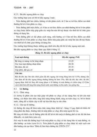 TCXDVN 104 : :2007
22
8.2.5. §é dèc ngang phÇn xe ch¹y
C¸c tr−êng hîp xem xÐt bè trÝ dèc ngang 2 m¸i:
- Trªn ®−êng phè hai chiÒu, kh«ng cã d¶i ph©n c¸ch, tõ 2 lµn xe trë lªn; ®iÓm cao nhÊt
th−êng bè trÝ ë tim phÇn xe ch¹y.
- Trªn ®−êng phè mét chiÒu, cã 4 lµn xe trë lªn; ®iÓm cao nhÊt th−êng bè trÝ ë tim phÇn
xe ch¹y hoÆc ®iÓm tiÕp gi¸p gi÷a c¸c mÐp lµn nµo ®ã tuú thuéc vµo thiÕt kÕ tæ chøc giao
th«ng sö dông lµn.
- Trªn ®−êng phè cã d¶i ph©n c¸ch réng, mçi h−íng cã 4 lµn trë lªn; ®iÓm cao nhÊt
th−êng bè trÝ ë tim phÇn xe ch¹y hoÆc ®iÓm tiÕp gi¸p gi÷a c¸c mÐp lµn nµo ®ã tuú thuéc
vµo thiÕt kÕ tæ chøc giao th«ng sö dông lµn.
C¸c tr−êng hîp kh«ng thuéc nh÷ng quy ®Þnh trªn ®©y th× bè trÝ dèc ngang mét m¸i.
§é dèc ngang phÇn xe ch¹y ®−îc quy ®Þnh ë b¶ng 12.
B¶ng 12. §é dèc ngang phÇn xe ch¹y
Lo¹i mÆt ®−êng §é dèc ngang (%0)
Bª t«ng xi m¨ng vµ bª t«ng nhùa
C¸c lo¹i mÆt ®−êng nhùa kh¸c
§¸ d¨m, ®¸ sái
CÊp phèi, ®Êt gia cè
15-25
20-30
25-35
30-40
Ghi chó:
Khi ®é dèc däc lín nªn chiÕt gi¶m ®é dèc ngang cho trong b¶ng trªn tõ 5-15‰ nh−ng vÉn
b¶o ®¶m ®Ó ®é dèc ngang th«ng th−êng kh«ng bÐ h¬n 15‰. Khi ®é dèc däc nhá, ®é dèc
ngang ®−îc thiÕt kÕ thay ®æi trong ph¹m vi lÒ ®−êng vµ mÆt ®−êng cã chiÒu réng 1,5-2,0m
c¸ch r·nh biªn ®Ó t¨ng kh¶ n¨ng tho¸t n−íc mÆt ®−êng vµ thu n−íc vµo giÕng thu.
8.3. LÒ ®−êng.
8.3.1. Chøc n¨ng.
LÒ ®−êng lµ phÇn cÊu t¹o tiÕp gi¸p víi phÇn xe ch¹y cã t¸c dông b¶o vÖ kÕt cÊu mÆt
®−êng, c¶i thiÖn tÇm nh×n, t¨ng kh¶ n¨ng th«ng hµnh, t¨ng an toµn ch¹y xe, bè trÝ tho¸t
n−íc, dõng ®ç xe khÈn cÊp vµ ®Ó vËt liÖu khi duy tu söa ch÷a
8.3.2. CÊu t¹o lÒ ®−êng.
LÒ ®−êng ®ñ réng ®Ó tho¶ m·n chøc n¨ng ®−îc thiÕt kÕ - b¶ng 13 quy ®Þnh tèi thiÓu bÒ
réng ph¶i ®¹t ®−îc, th−êng tÝnh tõ mÐp phÇn xe ch¹y ®Õn mÐp ngoµi bã vØa.
BÒ réng tèi thiÓu cña lÒ ®−êng ph¶i ®ñ ®Ó bè trÝ d¶i mÐp (ë ®−êng phè cã tèc ®é lín h¬n
40km/h), vµ r·nh biªn (nÕu cã).
D¶i mÐp lµ mét d¶i ®−êng hÑp ë s¸t mÐp phÇn xe ch¹y cã t¸c dông b¶o vÖ mÆt ®−êng, vµ
dÉn h−íng- an toµn (xem 8.4.1). Trªn phÇn lÒ gi¸p phÇn xe ch¹y ®−îc kÎ mét v¹ch s¬n
dÉn h−íng cÊu t¹o theo “§iÒu lÖ b¸o hiÖu ®−êng bé 22TCN-273”.
 