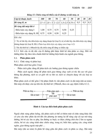 TCXDVN 104 : :2007
23
B¶ng 13. ChiÒu réng tèi thiÓu cña lÒ ®−êng vµ d¶i mÐp, m
CÊp kü thuËt, km/h 100 80 70 60 50 40 30 20
BÒ réng lÒ, m 2,5 ÷3 2,0 ÷ 3 2 ÷2,5 1,5÷2,5 0,75÷1 0,5 0,5 0,3
BÒ réng d¶i mÐp khi ë
- §iÒu kiÖn x©y dùng I
- §iÒu kiÖn x©y dùng II, III
1,00
0,75
0,75
0,50
0,75
0,50
0,50
0,25
0,25
Ghi chó:
1. TrÞ sè lín lÊy cho ®iÒu kiÖn x©y dùng thuËn lîi (lo¹i I); trÞ sè nhá lÊy cho ®iÒu kiÖn x©y dùng
kh«ng thuËn lîi (lo¹i II, III) ( Ph©n lo¹i ®iÒu kiÖn x©y dùng xem ë môc 6.2)
2. Tèc ®é thiÕt kÕ ≥ 60km/h lÊy ®ñ chiÒu réng ®Ó dõng xe khÈn cÊp
8.3.3. KÕt cÊu vµ ®é dèc cña lÒ ®−êng phè ®−îc thiÕt kÕ nh− phÇn xe ch¹y. §èi víi
®−êng kh¸c lÊy theo tiªu chuÈn thiÕt kÕ ®−êng hiÖn hµnh cña ngµnh giao th«ng.
8.4. PhÇn ph©n c¸ch
8.4.1. Chøc n¨ng vµ ph©n lo¹i.
PhÇn ph©n c¸ch bao gåm 2 lo¹i:
- PhÇn c¸ch gi÷a: dïng ®Ó ph©n t¸ch c¸c h−íng giao th«ng ng−îc chiÒu
- PhÇn c¸ch ngoµi: dïng ®Ó ph©n t¸ch giao th«ng ch¹y suèt cã tèc ®é cao víi giao
th«ng ®Þa ph−¬ng, t¸ch xe c¬ giíi víi xe th« s¬, t¸ch xe chuyªn dông víi c¸c lo¹i xe
kh¸c.
Ph©n ph©n c¸ch cã thÓ gåm 2 bé phËn (h×nh 4): d¶i ph©n c¸ch vµ d¶i mÐp (d¶i an toµn).
D¶i mÐp chØ ®−îc cÊu t¹o khi tèc ®é thiÕt kÕ ≥50km/h, theo c¸c quy ®Þnh ë ®iÒu 8.3.2.
PhÇn xe ch¹y PhÇn xe ch¹y
D¶i
ph©n c¸ch
D¶i an toµn D¶i an toµn
PhÇn ph©n c¸ch
H×nh 4. CÊu t¹o ®iÓn h×nh phÇn ph©n c¸ch
Ngoµi chøc n¨ng ph©n luång, d¶i ph©n c¸ch cã thÓ cã thªm mét sè chøc n¨ng kh¸c khi
cã yªu cÇu nh−: phÇn dù tr÷ ®Êt cho ph−¬ng ¸n t−¬ng lai ®Ó n©ng cÊp c¶i t¹o më réng
®−êng, bè trÝ c¸c lµn xe phô, lµn ®−êng xe buýt, xe ®iÖn; chèng chãi cho 2 lµn xe ng−îc
chiÒu, bè trÝ c¸c c«ng tr×nh nh−: chiÕu s¸ng, trang trÝ, biÓn b¸o, qu¶ng c¸o, c«ng tr×nh
ngÇm, giao th«ng ngoµi mÆt phè …
D¶i mÐp (d¶i an toµn) lµ phÇn bÒ réng gi÷a d¶i ph©n c¸ch vµ phÇn xe ch¹y. D¶i mÐp
 