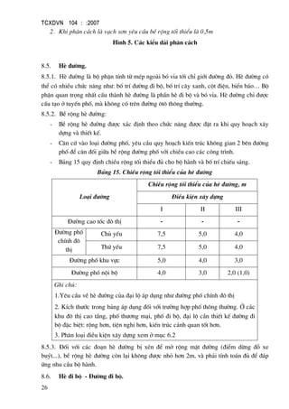 TCXDVN 104 : :2007
26
2. Khi ph©n c¸ch lµ v¹ch s¬n yªu cÇu bÒ réng tèi thiÓu lµ 0,5m
H×nh 5. C¸c kiÓu d¶i ph©n c¸ch
8.5. HÌ ®−êng.
8.5.1. HÌ ®−êng lµ bé phËn tÝnh tõ mÐp ngoµi bã vØa tíi chØ giíi ®−êng ®á. HÌ ®−êng cã
thÓ cã nhiÒu chøc n¨ng nh−: bè trÝ ®−êng ®i bé, bè trÝ c©y xanh, cét ®iÖn, biÓn b¸o… Bé
phËn quan träng nhÊt cÊu thµnh hÌ ®−êng lµ phÇn hÌ ®i bé vµ bã vØa. HÌ ®−êng chØ ®−îc
cÊu t¹o ë tuyÕn phè, mµ kh«ng cã trªn ®−êng «t« th«ng th−êng.
8.5.2. BÒ réng hÌ ®−êng:
- BÒ réng hÌ ®−êng ®−îc x¸c ®Þnh theo chøc n¨ng ®−îc ®Æt ra khi quy ho¹ch x©y
dùng vµ thiÕt kÕ.
- C¨n cø vµo lo¹i ®−êng phè, yªu cÇu quy ho¹ch kiÕn tróc kh«ng gian 2 bªn ®−êng
phè ®Ó c©n ®èi gi÷a bÒ réng ®−êng phè víi chiÒu cao c¸c c«ng tr×nh.
- B¶ng 15 quy ®Þnh chiÒu réng tèi thiÓu ®ñ cho bé hµnh vµ bè trÝ chiÕu s¸ng.
B¶ng 15. ChiÒu réng tèi thiÓu cña hÌ ®−êng
Lo¹i ®−êng
ChiÒu réng tèi thiÓu cña hÌ ®−êng, m
§iÒu kiÖn x©y dùng
I II III
§−êng cao tèc ®« thÞ - - -
§−êng phè
chÝnh ®«
thÞ
Chñ yÕu 7,5 5,0 4,0
Thø yÕu 7,5 5,0 4,0
§−êng phè khu vùc 5,0 4,0 3,0
§−êng phè néi bé 4,0 3,0 2,0 (1,0)
Ghi chó:
1.Yªu cÇu vÒ hÌ ®−êng cña ®¹i lé ¸p dông nh− ®−êng phè chÝnh ®« thÞ
2. KÝch th−íc trong b¶ng ¸p dông ®èi víi tr−êng hîp phè th«ng th−êng. ë c¸c
khu ®« thÞ cao tÇng, phè th−¬ng m¹i, phè ®i bé, ®¹i lé cÇn thiÕt kÕ ®−êng ®i
bé ®Æc biÖt: réng h¬n, tiÖn nghi h¬n, kiÕn tróc c¶nh quan tèt h¬n.
3. Ph©n lo¹i ®iÒu kiÖn x©y dùng xem ë môc 6.2
8.5.3. §èi víi c¸c ®o¹n hÌ ®−êng bÞ xÐn ®Ó më réng mÆt ®−êng (®iÓm dõng ®ç xe
buýt...), bÒ réng hÌ ®−êng cßn l¹i kh«ng ®−îc nhá h¬n 2m, vµ ph¶i tÝnh to¸n ®ñ ®Ó ®¸p
øng nhu cÇu bé hµnh.
8.6. HÌ ®i bé - §−êng ®i bé.
 