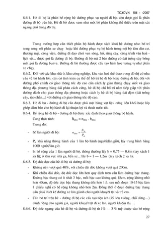 TCXDVN 104 : :2007
27
8.6.1. HÌ ®i bé lµ phÇn bÒ réng hÌ ®−êng phôc vô ng−êi ®i bé, cßn ®−îc gäi lµ phÇn
®−êng ®i bé trªn hÌ. HÌ ®i bé ®−îc xem nh− mét bé phËn kh«ng thÓ thiÕu trªn mÆt c¾t
ngang phè trong ®« thÞ.
Trong tr−êng hîp cÇn thiÕt phÇn bé hµnh ®−îc t¸ch khái hÌ ®−êng nh−: bè trÝ
song song víi phÇn xe ch¹y hoÆc khi ®−êng phôc vô bé hµnh trong néi bé khu d©n c−,
th−¬ng m¹i, c«ng viªn, ®−êng ®i d¹o ch¬i ven s«ng, hå, rõng c©y, c«ng tr×nh v¨n ho¸ -
lÞch sö… ®−îc gäi lµ ®−êng ®i bé. §−êng ®i bé mµ 2 bªn ®−êng cã d¶i trång c©y bãng
m¸t gäi lµ ®−êng bunva. §−êng ®i bé th−êng ®−îc cÊu t¹o h×nh häc t−¬ng tù nh− phÇn
xe ch¹y.
8.6.2. §èi víi c¸c khu nhµ ë, khu c«ng nghiÖp, khu v¨n ho¸ thÓ thao trong ®« thÞ cã nhu
cÇu vÒ bé hµnh lín, cÇn cã tÝnh to¸n cô thÓ ®Ó bè trÝ hÌ ®i bé hoÆc ®−êng ®i bé; ®èi víi
®−êng phè chÝnh cã giao th«ng tèc ®é cao cÇn c¸ch ly giao th«ng ch¹y suèt vµ giao
th«ng ®Þa ph−¬ng b»ng d¶i ph©n c¸ch cøng, hÌ ®i bé chØ bè trÝ n»m tiÕp gi¸p víi phÇn
®−êng dµnh cho giao th«ng ®Þa ph−¬ng hoÆc c¸ch ly hÌ ®i bé b»ng d¶i ®Öm (d¶i trång
c©y, rµo ch¾n...) víi ®−êng cã giao th«ng tèc ®é cao.
8.6.3. HÌ ®i bé - ®−êng ®i bé cÇn ®−îc phñ mÆt b»ng vËt liÖu cøng liÒn khèi hoÆc l¾p
ghÐp ®¶m b¶o cho bé hµnh ®i l¹i thuËn lîi vµ tho¸t n−íc tèt.
8.6.4. BÒ réng hÌ ®i bé - ®−êng ®i bé ®−îc x¸c ®Þnh theo giao th«ng bé hµnh.
C«ng thøc tÝnh: Bdibé = n®ibé . b®ibé
Trong ®ã:
- Sè lµn ng−êi ®i bé:
tk
tk
dibo
P
N
n =
- Ptt: kh¶ n¨ng th«ng hµnh cña 1 lµn bé hµnh (ng−êi/lµn.giê), lÊy trung b×nh b»ng
1000 ng−êi/lµn.giê.
- b: bÒ réng cña 1 lµn ng−êi ®i bé, th«ng th−êng lÊy b = 0,75 – 0,8m (tay x¸ch 1
va li); ë khu vùc nhµ ga, bÕn xe... lÊy b = 1 – 1,2m (tay x¸ch 2 va li).
8.6.5. §é dèc däc cña hÌ ®i bé vµ ®−êng ®i bé:
- Kh«ng nªn v−ît qu¸ 40%, víi chiÒu dµi dèc kh«ng v−ît qu¸ 200m.
- Khi chiÒu dµi dèc, ®é dèc däc lín h¬n quy ®Þnh trªn cÇn lµm ®−êng bËc thang.
§−êng bËc thang cã Ýt nhÊt 3 bËc, mçi bËc cao kh«ng qu¸ 15cm, réng kh«ng nhá
h¬n 40cm, ®é dèc däc bËc thang kh«ng dèc h¬n 1:3, sau mçi ®o¹n 10-15 bËc lµm
1 chiÕu nghØ cã bÒ réng kh«ng nhá h¬n 2m. §ång thêi ë ®o¹n ®−êng bËc thang
cÇn ph¶i thiÕt kÕ ®−êng xe l¨n giµnh cho ng−êi khuyÕt tËt vµ trÎ em.
- CÇn bè trÝ trªn hÌ - ®−êng ®i bé c¸c cÊu t¹o tiÖn Ých (lèi lªn xuèng, chç dõng…)
dµnh riªng cho ng−êi giµ, ng−êi khuyÕt tËt ®i xe l¨n, ng−êi khiÕm thÞ …
8.6.6. §é dèc ngang cña hÌ ®i bé vµ ®−êng ®i bé tõ 1% – 3 % tuú thuéc vµo bÒ réng
 