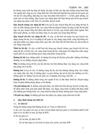 TCXDVN 104 : :2007
5
hÖ thèng c«ng tr×nh h¹ tÇng kü thuËt, h¹ tÇng x· héi; t¹o lËp m«i tr−êng sèng thÝch hîp
cho ng−êi d©n sèng t¹i c¸c vïng l·nh thæ, b¶o ®¶m kÕt hîp hµi hoµ gi÷a lîi Ých quèc gia
víi lîi Ých céng ®ång, ®¸p øng c¸c môc tiªu ph¸t triÓn kinh tÕ – x· héi, quèc phßng, an
ninh, b¶o vÖ m«i tr−êng. Quy ho¹ch x©y dùng ®−îc thÓ hiÖn th«ng qua ®å ¸n quy ho¹ch
x©y dùng bao gåm s¬ ®å, b¶n vÏ, m« h×nh, thuyÕt minh.
Quy ho¹ch chung x©y dùng ®« thÞ (cßn gäi lµ quy ho¹ch tæng thÓ x©y dùng ®« thÞ) lµ
viÖc tæ chøc kh«ng gian ®« thÞ, c¸c c«ng tr×nh h¹ tÇng kü thuËt, h¹ tÇng x· héi ®« thÞ phï
hîp víi quy ho¹ch tæng thÓ ph¸t triÓn kinh tÕ x· héi, quy ho¹ch ph¸t triÓn ngµnh, b¶o
®¶m quèc phßng, an ninh cña tõng vïng vµ cña quèc gia trong tõng thêi kú.
Quy ho¹ch chi tiÕt x©y dùng ®« thÞ : lµ viÖc cô thÓ ho¸ néi dung cña quy ho¹ch x©y
dùng chung ®« thÞ, lµ c¬ së ph¸p lý ®Ó qu¶n lý x©y dùng c«ng tr×nh, cung cÊp th«ng tin,
cÊp giÊy phÐp x©y dùng c«ng tr×nh, giao ®Êt, cho thuª ®Êt ®Ó triÓn khai c¸c dù ¸n ®Çu t−
x©y dùng c«ng tr×nh.
ThiÕt kÕ ®« thÞ : lµ viÖc cô thÓ ho¸ néi dung quy ho¹ch chung, quy ho¹ch chi tiÕt x©y
dùng ®« thÞ vÒ kiÕn tróc c¸c c«ng tr×nh trong ®« thÞ, c¶nh quan cho tõng khu chøc n¨ng,
tuyÕn phè vµ c¸c khu kh«ng gian c«ng céng kh¸c trong ®« thÞ.
§−êng ®« thÞ (hay ®−êng phè): lµ ®−êng bé trong ®« thÞ bao gåm phè, ®−êng «t« th«ng
th−êng vµ c¸c ®−êng chuyªn dông kh¸c.
Phè: lµ ®−êng trong ®« thÞ, mµ d¶i ®Êt däc hai bªn ®−êng ®−îc x©y dùng c¸c c«ng tr×nh
d©n dông víi tØ lÖ lín.
§−êng «t« (trong ®« thÞ): lµ ®−êng trong ®« thÞ, hai bªn ®−êng kh«ng hoÆc rÊt Ýt ®−îc
x©y dùng nhµ cöa, ®©y lµ ®−êng phôc vô giao th«ng vËn t¶i lµ chñ yÕu (®−êng cao tèc,
®−êng quèc lé, ®−êng vËn t¶i nèi gi÷a c¸c xÝ nghiÖp, kho tµng, bÕn b·i ...).
§−êng ®i bé: lµ ®−êng dµnh riªng cho ng−êi ®i bé cã thÓ ®−îc thiÕt kÕ chuyªn dông
hoÆc lµ phÇn ®−êng thuéc ph¹m vi hÌ ®−êng.
ChØ giíi ®−êng ®á: lµ ®−êng ranh giíi ®−îc x¸c ®Þnh trªn b¶n ®å quy ho¹ch vµ thùc ®Þa,
®Ó ph©n ®Þnh r·nh giíi gi÷a phÇn ®Êt ®−îc x©y dùng c«ng tr×nh vµ phÇn ®Êt ®−îc dµnh
cho ®−êng giao th«ng hoÆc c¸c c«ng tr×nh h¹ tÇng kü thuËt, kh«ng gian c«ng céng kh¸c.
ChØ giíi x©y dùng: lµ ®−êng giíi h¹n cho phÐp x©y dùng c«ng tr×nh trªn l« ®Êt.
5. Quy ®Þnh chung cho thiÕt kÕ
5.1. Xe thiÕt kÕ
Trong hÖ thèng m¹ng l−íi ®−êng ®« thÞ cã 3 lo¹i xe thiÕt kÕ lµ:
a/ Xe con: bao gåm c¸c lo¹i xe «t« cã kÝch th−íc nhá bao gåm xe chë kh¸ch d−íi 8 chç
ngåi vµ xe t¶i nhá cã mui, ký hiÖu lµ PCU.
b/ Xe t¶i gåm cã :
- Xe t¶i ®¬n, ký hiÖu lµ SU.
- Xe t¶i liªn hîp (xe t¶i moãc tú hoÆc kÐo moãc), ký hiÖu WB.
 