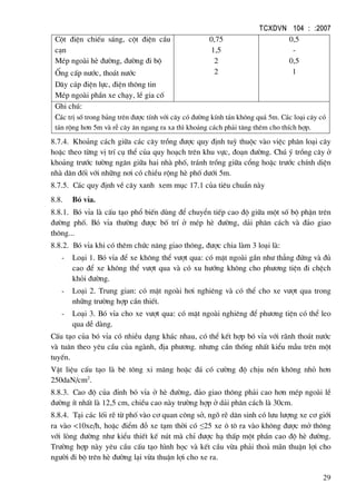 TCXDVN 104 : :2007
29
Cét ®iÖn chiÕu s¸ng, cét ®iÖn cÇu
c¹n
MÐp ngoµi hÌ ®−êng, ®−êng ®i bé
èng cÊp n−íc, tho¸t n−íc
D©y c¸p ®iÖn lùc, ®iÖn th«ng tin
MÐp ngoµi phÇn xe ch¹y, lÒ gia cè
0,75
1,5
2
2
0,5
-
0,5
1
Ghi chó:
C¸c trÞ sè trong b¶ng trªn ®−îc tÝnh víi c©y cã ®−êng kÝnh t¸n kh«ng qu¸ 5m. C¸c lo¹i c©y cã
t¸n réng h¬n 5m vµ rÔ c©y ¨n ngang ra xa th× kho¶ng c¸ch ph¶i t¨ng thªm cho thÝch hîp.
8.7.4. Kho¶ng c¸ch gi÷a c¸c c©y trång ®−îc quy ®Þnh tuú thuéc vµo viÖc ph©n lo¹i c©y
hoÆc theo tõng vÞ trÝ cô thÓ cña quy ho¹ch trªn khu vùc, ®o¹n ®−êng. Chó ý trång c©y ë
kho¶ng tr−íc t−êng ng¨n gi÷a hai nhµ phè, tr¸nh trång gi÷a cæng hoÆc tr−íc chÝnh diÖn
nhµ d©n ®èi víi nh÷ng n¬i cã chiÒu réng hÌ phè d−íi 5m.
8.7.5. C¸c quy ®Þnh vÒ c©y xanh xem môc 17.1 cña tiªu chuÈn nµy
8.8. Bã vØa.
8.8.1. Bã vØa lµ cÊu t¹o phæ biÕn dïng ®Ó chuyÓn tiÕp cao ®é gi÷a mét sè bé phËn trªn
®−êng phè. Bã vØa th−êng ®−îc bè trÝ ë mÐp hÌ ®−êng, d¶i ph©n c¸ch vµ ®¶o giao
th«ng...
8.8.2. Bã vØa khi cã thªm chøc n¨ng giao th«ng, ®−îc chia lµm 3 lo¹i lµ:
- Lo¹i 1. Bã vØa ®Ó xe kh«ng thÓ v−ît qua: cã mÆt ngoµi gÇn nh− th¼ng ®øng vµ ®ñ
cao ®Ó xe kh«ng thÓ v−ît qua vµ cã xu h−íng kh«ng cho ph−¬ng tiÖn ®i chÖch
khái ®−êng.
- Lo¹i 2. Trung gian: cã mÆt ngoµi h¬i nghiªng vµ cã thÓ cho xe v−ît qua trong
nh÷ng tr−êng hîp cÇn thiÕt.
- Lo¹i 3. Bã vØa cho xe v−ît qua: cã mÆt ngoµi nghiªng ®Ó ph−¬ng tiÖn cã thÓ leo
qua dÔ dµng.
CÊu t¹o cña bã vØa cã nhiÒu d¹ng kh¸c nhau, cã thÓ kÕt hîp bã vØa víi r·nh tho¸t n−íc
vµ tu©n theo yªu cÇu cña ngµnh, ®Þa ph−¬ng. nh−ng cÇn thèng nhÊt kiÓu mÉu trªn mét
tuyÕn.
VËt liÖu cÊu t¹o lµ bª t«ng xi m¨ng hoÆc ®¸ cã c−êng ®é chÞu nÐn kh«ng nhá h¬n
250daN/cm2
.
8.8.3. Cao ®é cña ®Ønh bã vØa ë hÌ ®−êng, ®¶o giao th«ng ph¶i cao h¬n mÐp ngoµi lÒ
®−êng Ýt nhÊt lµ 12,5 cm, chiÒu cao nµy tr−êng hîp ë d¶i ph©n c¸ch lµ 30cm.
8.8.4. T¹i c¸c lèi rÏ tõ phè vµo c¬ quan c«ng së, ngâ rÏ d©n sinh cã l−u l−îng xe c¬ giíi
ra vµo <10xe/h, hoÆc ®iÓm ®ç xe t¹m thêi cã ≤25 xe « t« ra vµo kh«ng ®−îc më th«ng
víi lßng ®−êng nh− kiÓu thiÕt kÕ nót mµ chØ ®−îc h¹ thÊp mét phÇn cao ®é hÌ ®−êng.
Tr−êng hîp nµy yªu cÇu cÊu t¹o h×nh häc vµ kÕt cÇu võa ph¶i tho¶ m·n thuËn lîi cho
ng−êi ®i bé trªn hÌ ®−êng l¹i võa thuËn lîi cho xe ra.
 