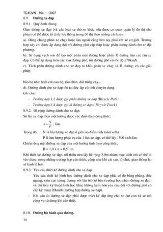 TCXDVN 104 : :2007
30
8.9. §−êng xe ®¹p
8.9.1. Quy ®Þnh chung.
Giao th«ng xe ®¹p (vµ c¸c lo¹i xe th« s¬ kh¸c nÕu ®−îc c¬ quan qu¶n lý ®« thÞ cho
phÐp) cã thÓ ®−îc tæ chøc l−u th«ng trong ®« thÞ theo nh÷ng c¸ch sau:
a). Dïng chung phÇn xe ch¹y hoÆc lµn ngoµi cïng bªn tay ph¶i víi xe c¬ giíi. Tr−êng
hîp nµy chØ ®−îc ¸p dông ®èi víi ®−êng phè cÊp thÊp hoÆc phÇn ®−êng dµnh cho xe ®Þa
ph−¬ng.
b). Sö dông v¹ch s¬n ®Ó t¹o mét phÇn mÆt ®−êng hoÆc phÇn lÒ ®−êng lµm c¸c lµn xe
®¹p. Cã thÓ ¸p dông trªn c¸c lo¹i ®−êng phè, trõ ®−êng phè cã tèc ®é ≥70km/h.
c). T¸ch phÇn ®−êng dµnh cho xe ®¹p ra khái phÇn xe ch¹y vµ lÒ ®−êng; cã c¸c gi¶i
ph¸p
b¶o hé nh−: lÖch cèt cao ®é, rµo ch¾n, d¶i trång c©y...
d). §−êng dµnh cho xe ®¹p tån t¹i ®éc lËp cã tÝnh chuyªn dông.
Ghi chó:
- Tr−êng hîp 1,2 ®−îc gäi phÇn ®−êng xe ®¹p (Bicycle Path)
- Tr−êng hîp 3,4 ®−îc gäi lµ ®−êng xe ®¹p.( Bicycle Track)
8.9.2. BÒ réng ®−êng dµnh cho xe ®¹p.
Sè lµn xe ®¹p theo mét h−íng ®−îc x¸c ®Þnh theo c«ng thøc:
P
N
n = , lµn.
Trong ®ã: N lµ l−u l−îng xe ®¹p ë giê cao ®iÓm tÝnh to¸n(xe/h)
P lµ l−u l−îng phôc vô cña 1 lµn xe ®¹p, cã thÓ lÊy 1500 xe/h.lµn.
ChiÒu réng mÆt ®−êng xe ®¹p cña mét h−íng tÝnh theo c«ng thøc:
B = 1,0 x n + 0,5 , m.
Khi thiÕt kÕ ®−êng xe ®¹p, tèi thiÓu nªn lÊy bÒ réng 3,0m nh»m môc ®Ých «t« cã thÓ ®i
vµo ®−îc trong nh÷ng tr−êng hîp cÇn thiÕt, còng nh− khi c¶i t¹o, tæ chøc giao th«ng l¹i
sÏ kinh tÕ h¬n.
8.9.3. Yªu cÇu thiÕt kÕ ®−êng dµnh cho xe ®¹p
- Yªu cÇu thiÕt kÕ h×nh häc ®−êng dµnh cho xe ®¹p ph¶i cã ®é b»ng ph¼ng, dèc
ngang, siªu cao t−¬ng ®−¬ng víi lµn «t« kÕ bªn (tr−êng hîp phÇn ®−êng xe ®¹p)
vµ chØ tiªu kü thuËt h×nh häc kh¸c kh«ng kÐm h¬n yªu cÇu ®èi víi ®−êng phè cã
cÊp kü thuËt 20km/h (tr−êng hîp ®−êng xe ®¹p).
- KÕt cÊu ¸o ®−êng xe ®¹p ph¶i ®−îc thiÕt kÕ ®¸p øng cho xe «t« con vµ xe «t«
c«ng vô sö dông khi cÇn thiÕt.
8.10. §−êng bé hµnh qua ®−êng.
 
