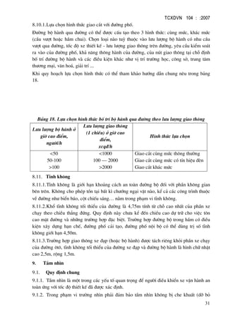 TCXDVN 104 : :2007
31
8.10.1.Lùa chän h×nh thøc giao c¾t víi ®−êng phè.
§−êng bé hµnh qua ®−êng cã thÓ ®−îc cÊu t¹o theo 3 h×nh thøc: cïng møc, kh¸c møc
(cÇu v−ît hoÆc hÇm chui). Chän lo¹i nµo tuú thuéc vµo l−u l−îng bé hµnh cã nhu cÇu
v−ît qua ®−êng, tèc ®é xe thiÕt kÕ - l−u l−îng giao th«ng trªn ®−êng, yªu cÇu kiÓm so¸t
ra vµo cña ®−êng phè, kh¶ n¨ng th«ng hµnh cña ®−êng, cña nót giao th«ng t¹i chç ®Þnh
bè trÝ ®−êng bé hµnh vµ c¸c ®iÒu kiÖn kh¸c nh− vÞ trÝ tr−êng häc, c«ng së, trung t©m
th−¬ng m¹i, v¨n ho¸, gi¶i trÝ ...
Khi quy ho¹ch lùa chän h×nh thøc cã thÓ tham kh¶o h−íng dÉn chung nªu trong b¶ng
18.
B¶ng 18. Lùa chän h×nh thøc bè trÝ bé hµnh qua ®−êng theo l−u l−îng giao th«ng
L−u l−îng bé hµnh ë
giê cao ®iÓm,
ng−êi/h
L−u l−îng giao th«ng
(1 chiÒu) ë giê cao
®iÓm,
xcq®/h
H×nh thøc lùa chän
<50
50-100
>100
<1000
100 – 2000
>2000
Giao c¾t cïng møc th«ng th−êng
Giao c¾t cïng møc cã tÝn hiÖu ®Ìn
Giao c¾t kh¸c møc
8.11. TÜnh kh«ng
8.11.1.TÜnh kh«ng lµ giíi h¹n kho¶ng c¸ch an toµn ®−êng bé ®èi víi phÇn kh«ng gian
bªn trªn. Kh«ng cho phÐp tån t¹i bÊt k× ch−íng ng¹i vËt nµo, kÓ c¶ c¸c c«ng tr×nh thuéc
vÒ ®−êng nh− biÓn b¸o, cét chiÕu s¸ng… n»m trong ph¹m vi tÜnh kh«ng.
8.11.2.Khæ tÜnh kh«ng tèi thiÓu cña ®−êng lµ 4,75m tÝnh tõ chç cao nhÊt cña phÇn xe
ch¹y theo chiÒu th¼ng ®øng. Quy ®Þnh nµy ch−a kÓ ®Õn chiÒu cao dù tr÷ cho viÖc t«n
cao mÆt ®−êng vµ nh÷ng tr−êng hîp ®Æc biÖt. Tr−êng hîp ®−êng bé trong hÇm cã ®iÒu
kiÖn x©y dùng h¹n chÕ, ®−êng phè c¶i t¹o, ®−êng phè néi bé cã thÓ dïng trÞ sè tÜnh
kh«ng giíi h¹n 4,50m.
8.11.3.Tr−êng hîp giao th«ng xe ®¹p (hoÆc bé hµnh) ®−îc t¸ch riªng khái phÇn xe ch¹y
cña ®−êng «t«, tÜnh kh«ng tèi thiÓu cña ®−êng xe ®¹p vµ ®−êng bé hµnh lµ h×nh ch÷ nhËt
cao 2,5m, réng 1,5m.
9. TÇm nh×n
9.1. Quy ®Þnh chung
9.1.1. TÇm nh×n lµ mét trong c¸c yÕu tè quan träng ®Ó ng−êi ®iÒu khiÓn xe vËn hµnh an
toµn øng víi tèc ®é thiÕt kÕ ®· ®−îc x¸c ®Þnh.
9.1.2. Trong ph¹m vi tr−êng nh×n ph¶i ®¶m b¶o tÇm nh×n kh«ng bÞ che khuÊt (dì bá
 