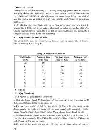 TCXDVN 104 : :2007
32
ch−íng ng¹i vËt, ®µo bít m¸i ®−êng, ). ChØ trong tr−êng hîp qu¸ khã kh¨n th× dïng c¸c
biÖn ph¸p tæ chøc giao th«ng (h¹n chÕ tèc ®é, biÓn chØ dÉn, v¹ch s¬n, hoÆc cÊm v−ît
xe...). NhÊt thiÕt ph¶i kiÓm tra tÇm nh×n ë nót giao th«ng vµ c¸c ®−êng cong b¸n kÝnh
nhá. C¸c ch−íng ng¹i vËt ph¶i dì bá ®Ó cã chiÒu cao thÊp h¬n 0,30m so víi tÇm m¾t cña
ng−êi l¸i xe.
9.1.3. Khi tÝnh to¸n chiÒu dµi tÇm nh×n vµ x¸c ®Þnh tr−êng nh×n, chiÒu cao cña m¾t l¸i
xe ®−îc lÊy lµ 1,20m tÝnh tõ mÆt phÇn xe ch¹y, c¸ch mÐp phÇn xe ch¹y bªn ph¶i 1,5m.
Ch−íng ng¹i vËt ®−îc quy ®Þnh, khi lµ vËt tÜnh cã cao ®é 0,10m trªn mÆt ®−êng, khi lµ
xe ng−îc chiÒu cã cao ®é 1,20m trªn mÆt ®−êng
9.2. Quy ®Þnh vÒ tÇm nh×n tèi thiÓu
C¸c gi¸ trÞ tèi thiÓu cña tÇm nh×n dõng xe, tÇm nh×n tr−íc xe ng−îc chiÒu vµ tÇm nh×n
v−ît xe ®−îc quy ®Þnh ë b¶ng 19.
B¶ng 19. TÇm nh×n tèi thiÓu, m.
Tèc ®é thiÕt kÕ
(km/h)
TÇm nh×n dõng
xe tèi thiÓu
TÇm nh×n ng−îc
chiÒu tèi thiÓu
TÇm nh×n v−ît
xe tèi thiÓu
100
80
70
60
50
40
30
20
150
100
85
75
55
40
30
20
-
200
175
150
115
80
60
20
-
550
450
350
275
200
150
100
10. B×nh ®å
10.1. Quy ®Þnh chung
10.1.1.Nguyªn t¾c chÝnh khi thiÕt kÕ b×nh ®å:
a) Ph¶i tu©n thñ quy ho¹ch ®« thÞ ®· ®−îc phª duyÖt, ®Æc biÖt lµ quy ho¹ch tæng thÓ hÖ
thèng m¹ng l−íi giao th«ng vËn t¶i cña ®« thÞ
b) Khi quy ho¹ch vµ thiÕt kÕ b×nh ®å ph¶i xÐt ®Çy ®ñ ®Õn c¸c bé phËn vµ cÊu t¹o cña
®−êng phè nh−: lµn xe phô, cÊu t¹o t¹i chç giao nhau, më th«ng d¶i ph©n c¸ch… ®Ó ®¶m
b¶o æn ®Þnh chØ giíi x©y dùng, chØ giíi ®−êng ®á cña ph−¬ng ¸n quy ho¹ch l©u dµi.
c) Ph¶i b¶o ®¶m thiÕt kÕ phèi hîp hµi hoµ ngo¹i tuyÕn: tuyÕn ®−êng víi ®Þa h×nh, ®Þa lý,
kiÕn tróc c¶nh quan ®« thÞ ®ång thêi b¶o ®¶m thiÕt kÕ phèi hîp néi tuyÕn: phçi hîp gi÷a
b×nh ®å, mÆt c¾t däc, mÆt c¾t ngang.
d) Khi thiÕt kÕ ®Þnh tuyÕn ph¶i ®Æc biÖt chó träng ®Õn c¸c ®iÓm khèng chÕ: nót giao
 