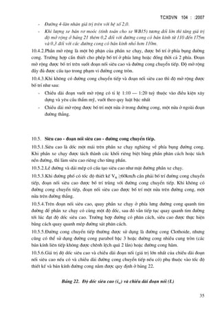 TCXDVN 104 : :2007
35
- §−êng 4-lµn nh©n gi¸ trÞ trªn víi hÖ sè 2,0.
- Khi l−îng xe b¸n r¬ moãc (tÝnh to¸n cho xe WB15) t−¬ng ®èi lín th× t¨ng gi¸ trÞ
®é më réng ë b¶ng 21 thªm 0,2 ®èi víi ®−êng cong cã b¸n kÝnh tõ 110 ®Õn 175m
vµ 0,3 ®èi víi c¸c ®−êng cong cã b¸n kÝnh nhá h¬n 110m.
10.4.2.PhÇn më réng lµ mét bé phËn cña phÇn xe ch¹y, ®−îc bè trÝ ë phÝa bông ®−êng
cong. Tr−êng hîp cÇn thiÕt cho phÐp bè trÝ ë phÝa l−ng hoÆc ®ång thêi c¶ 2 phÝa. §o¹n
më réng ®−îc bè trÝ trªn suèt ®o¹n nèi siªu cao vµ ®−êng cong chuyÓn tiÕp. §é më réng
®Çy ®ñ ®−îc cÊu t¹o trong ph¹m vi ®−êng cong trßn.
10.4.3.Khi kh«ng cã ®−êng cong chuyÓn tiÕp vµ ®o¹n nèi siªu cao th× ®é më réng ®−îc
bè trÝ nh− sau:
- ChiÒu dµi ®o¹n vuèt më réng cã tØ lÖ 1:10 – 1:20 tuú thuéc vµo ®iÒu kiÖn x©y
dùng vµ yªu cÇu thÈm mü, vuèt theo quy luËt bËc nhÊt
- ChiÒu dµi më réng ®−îc bè trÝ mét nöa ë trong ®−êng cong, mét nöa ë ngoµi ®o¹n
®−êng th¼ng.
10.5. Siªu cao - ®o¹n nèi siªu cao - ®−êng cong chuyÓn tiÕp.
10.5.1.Siªu cao lµ dèc mét m¸i trªn phÇn xe ch¹y nghiªng vÒ phÝa bông ®−êng cong.
Khi phÇn xe ch¹y ®−îc t¸ch thµnh c¸c khèi riªng biÖt b»ng phÇn ph©n c¸ch hoÆc t¸ch
nÒn ®−êng, th× lµm siªu cao riªng cho tõng phÇn.
10.5.2.LÒ ®−êng vµ d¶i mÐp cã cÊu t¹o siªu cao nh− mÆt ®−êng phÇn xe ch¹y.
10.5.3.Khi ®−êng phè cã tèc ®é thiÕt kÕ Vtk ≥60km/h cÇn ph¶i bè trÝ ®−êng cong chuyÓn
tiÕp, ®o¹n nèi siªu cao ®−îc bè trÝ trïng víi ®−êng cong chuyÓn tiÕp. Khi kh«ng cã
®−êng cong chuyÓn tiÕp, ®o¹n nèi siªu cao ®−îc bè trÝ mét nöa trªn ®−êng cong, mét
nöa trªn ®−êng th¼ng.
10.5.4.Trªn ®o¹n nèi siªu cao, quay phÇn xe ch¹y ë phÝa l−ng ®−êng cong quanh tim
®−êng ®Ó phÇn xe ch¹y cã cïng mét ®é dèc, sau ®ã vÉn tiÕp tôc quay quanh tim ®−êng
tíi lóc ®¹t ®é dèc siªu cao. Tr−êng hîp ®−êng cã ph©n c¸ch, siªu cao ®−îc thùc hiÖn
b»ng c¸ch quay quanh mÐp ®−êng s¸t ph©n c¸ch.
10.5.5.§−êng cong chuyÓn tiÕp th−êng ®−îc sö dông lµ ®−êng cong Clothoide, nh−ng
còng cã thÓ sö dông ®−êng cong parabol bËc 3 hoÆc ®−êng cong nhiÒu cung trßn (c¸c
b¸n kÝnh liªn tiÕp kh«ng ®−îc chªnh lÖch qu¸ 2 lÇn) hoÆc ®−êng cong h·m.
10.5.6.Gi¸ trÞ ®é dèc siªu cao vµ chiÒu dµi ®o¹n nèi (gi¸ trÞ lín nhÊt cña chiÒu dµi ®o¹n
nèi siªu cao nÕu cã vµ chiÒu dµi ®−êng cong chuyÓn tiÕp nÕu cã) phô thuéc vµo tèc ®é
thiÕt kÕ vµ b¸n kÝnh ®−êng cong n»m ®−îc quy ®Þnh ë b¶ng 22.
B¶ng 22. §é dèc siªu cao (isc) vµ chiÒu dµi ®o¹n nèi (L)
 