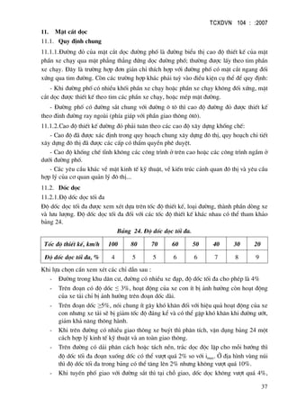 TCXDVN 104 : :2007
37
11. MÆt c¾t däc
11.1. Quy ®Þnh chung
11.1.1.§−êng ®á cña mÆt c¾t däc ®−êng phè lµ ®−êng biÓu thÞ cao ®é thiÕt kÕ cña mÆt
phÇn xe ch¹y qua mÆt ph¼ng th¼ng ®øng däc ®−êng phè; th−êng ®−îc lÊy theo tim phÇn
xe ch¹y. §©y lµ tr−êng hîp ®¬n gi¶n chØ thÝch hîp víi ®−êng phè cã mÆt c¾t ngang ®èi
xøng qua tim ®−êng. Cßn c¸c tr−êng hîp kh¸c ph¶i tuú vµo ®iÒu kiÖn cô thÓ ®Ó quy ®Þnh:
- Khi ®−êng phè cã nhiÒu khèi phÇn xe ch¹y hoÆc phÇn xe ch¹y kh«ng ®èi xøng, mÆt
c¾t däc ®−îc thiÕt kÕ theo tim c¸c phÇn xe ch¹y, hoÆc mÐp mÆt ®−êng.
- §−êng phè cã ®−êng s¾t chung víi ®−êng « t« th× cao ®é ®−êng ®á ®−îc thiÕt kÕ
theo ®Ønh ®−êng ray ngoµi (phÝa gi¸p víi phÇn giao th«ng «t«).
11.1.2.Cao ®é thiÕt kÕ ®−êng ®á ph¶i tu©n theo c¸c cao ®é x©y dùng khèng chÕ:
- Cao ®é ®· ®−îc x¸c ®Þnh trong quy ho¹ch chung x©y dùng ®« thÞ, quy ho¹ch chi tiÕt
x©y dùng ®« thÞ ®· ®−îc c¸c cÊp cã thÈm quyÒn phª duyÖt.
- Cao ®é khèng chÕ tÜnh kh«ng c¸c c«ng tr×nh ë trªn cao hoÆc c¸c c«ng tr×nh ngÇm ë
d−íi ®−êng phè.
- C¸c yªu cÇu kh¸c vÒ mÆt kinh tÕ kü thuËt, vÒ kiÕn tróc c¶nh quan ®« thÞ vµ yªu cÇu
hîp lý cña c¬ quan qu¶n lý ®« thÞ...
11.2. Dèc däc
11.2.1.§é dèc däc tèi ®a
§é dèc däc tèi ®a ®−îc xem xÐt dùa trªn tèc ®é thiÕt kÕ, lo¹i ®−êng, thµnh phÇn dßng xe
vµ l−u l−îng. §é dèc däc tèi ®a ®èi víi c¸c tèc ®é thiÕt kÕ kh¸c nhau cã thÓ tham kh¶o
b¶ng 24.
B¶ng 24. §é dèc däc tèi ®a.
Tèc ®é thiÕt kÕ, km/h 100 80 70 60 50 40 30 20
§é dèc däc tèi ®a, % 4 5 5 6 6 7 8 9
Khi lùa chän cÇn xem xÐt c¸c chØ dÉn sau :
- §−êng trong khu d©n c−, ®−êng cã nhiÒu xe ®¹p, ®é dèc tèi ®a cho phÐp lµ 4%
- Trªn ®o¹n cã ®é dèc ≤ 3%, ho¹t ®éng cña xe con Ýt bÞ ¶nh h−ëng cßn ho¹t ®éng
cña xe t¶i chØ bÞ ¶nh h−ëng trªn ®o¹n dèc dµi.
- Trªn ®o¹n dèc ≥5%, nãi chung Ýt g©y khã kh¨n ®èi víi hiÖu qu¶ ho¹t ®éng cña xe
con nh−ng xe t¶i sÏ bÞ gi¶m tèc ®é ®¸ng kÓ vµ cã thÓ gÆp khã kh¨n khi ®−êng −ít,
gi¶m kh¶ n¨ng th«ng hµnh.
- Khi trªn ®−êng cã nhiÒu giao th«ng xe buýt th× ph©n tÝch, vËn dông b¶ng 24 mét
c¸ch hîp lý kinh tÕ kü thuËt vµ an toµn giao th«ng.
- Trªn ®−êng cã d¶i ph©n c¸ch hoÆc t¸ch nÒn, tr¾c däc ®éc lËp cho mçi h−íng th×
®é dèc tèi ®a ®o¹n xuèng dèc cã thÓ v−ît qu¸ 2% so víi imax. ë ®Þa h×nh vïng nói
th× ®é dèc tèi ®a trong b¶ng cã thÓ t¨ng lªn 2% nh−ng kh«ng v−ît qu¸ 10%.
- Khi tuyÕn phè giao víi ®−êng s¾t th× t¹i chç giao, dèc däc kh«ng v−ît qu¸ 4%,
 
