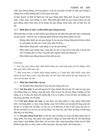 TCXDVN 104 : :2007
41
chøc giao th«ng kh«ng chØ trong ph¹m vi nót mµ cßn ph¶i xÐt ®Õn tæ chøc giao th«ng ë
nh÷ng nót vµ ®o¹n ®−êng phè cã liªn quan trùc tiÕp.
®) Quy ho¹ch vµ thiÕt kÕ h×nh häc nót giao th«ng ph¶i ®ång thêi víi quy ho¹ch tho¸t
n−íc, chiÕu s¸ng, m«i tr−êng vÖ sinh. NhÊt thiÕt ph¶i thiÕt kÕ quy ho¹ch chiÒu cao nót
giao th«ng nh»m tho¶ m·n tèi ®a thuËn lîi giao th«ng, tho¸t n−íc mÆt vµ kiÕn tróc ®«
thÞ.
12.2. H×nh thøc tæ chøc vµ ®iÒu khiÓn giao th«ng t¹i nót
Mçi h×nh thøc tæ chøc vµ ®iÒu khiÓn giao th«ng t¹i nót d−íi ®©y ph¶i g¾n liÒn víi ph−¬ng
¸n quy ho¹ch - thiÕt kÕ nót vµ ph−¬ng ph¸p tÝnh kh¶ n¨ng th«ng hµnh cña nót.
- Kh«ng ®iÒu khiÓn t¹i nót giao th«ng: lµ t¹i nót giao th«ng kh«ng bè trÝ bÊt cø thiÕt
bÞ, gi¶i ph¸p chØ dÉn nµo (v¹ch, biÓn, ®Ìn tÝn hiÖu).
- §iÒu khiÓn b»ng biÓn, v¹ch dõng xe t¹i nót giao th«ng (*)
- §iÒu khiÓn giao th«ng ch¹y vßng ®¶o t¹i nót: lµ lo¹i bè trÝ mét ®¶o ë trung t©m
nót vµ h−íng dÉn xe ch¹y vßng ®¶o theo ng−îc chiÒu kim ®ång hå. (**)
- §iÒu khiÓn giao th«ng b»ng tÝn hiÖu ®Ìn t¹i nót.
Chó thÝch:
(*)
: Lo¹i nµy giao th«ng ®−îc ®iÒu khiÓn b»ng viÖc phèi hîp gi÷a v¹ch kÎ ®−êng, biÓn
b¸o nguy hiÓm, biÓn b¸o cÊm.
(**)
: §¶o trung t©m cã nhiÒu d¹ng nh−ng th−êng cã 2 h×nh thøc ®iÒu khiÓn: hoÆc ®iÒu
khiÓn ®Ó giao th«ng ch¹y vßng ®¶o ®−îc −u tiªn hoÆc ®iÒu khiÓn ®Ó giao th«ng t¹i c¸c
cöa vµo nót ®−îc −u tiªn.
12.3. Ph©n theo h×nh thøc cÊu t¹o
Cã thÓ ph©n theo h×nh thøc 6 lo¹i nót giao th«ng nh− sau:
12.3.1.Nót ®¬n gi¶n: lµ nót gi÷ nguyªn bÒ réng nh¸nh dÉn tíi nót, råi vuèt c¸c gãc giao
cña ®−êng b»ng c¸c ®−êng cong ®¬n gi¶n. §©y lµ lo¹i nót chØ nªn dïng ë nh÷ng n¬i l−u
l−îng xe Ýt, bÞ h¹n chÕ diÖn tÝch chiÕm ®Êt; tØ lÖ xe rÏ ph¶i, rÏ tr¸i rÊt nhá, c¸c ®−êng vµo
nót cïng cÊp thÊp, tèc ®é thÊp.
12.3.2.Nót giao th«ng më réng: lµ nót ®−îc më réng phÇn xe ch¹y b»ng nhiÒu h×nh
thøc: më réng phÇn xe ch¹y trong ®−êng cong; bè trÝ thªm c¸c lµn phô ®Ó t¨ng gi¶m tèc
®é khi xe ra khái nót, ®Ó phôc vô cho c¸c xe rÏ ph¶i hay rÏ tr¸i cã lµn riªng, lµn chê xe.
Sè lµn më thªm vµ cÊu t¹o cña nã tuú thuéc vµo nhu cÇu, môc ®Ých sö dông vµ kh¶ n¨ng
®¸p øng cña mÆt b»ng.
12.3.3.Nót giao th«ng kªnh ho¸: lµ nót mµ mét sè luång xe trong nót ®−îc ph©n chia sö
dông kªnh, lµn riªng. Khi ph©n chia ng−êi ta dïng c¸c h×nh thøc ®¶o ®Ó che lÊp kh«ng
gian trèng ë mÆt ®−êng. §¶o ®−îc cÊu t¹o theo chøc n¨ng ho¹t ®éng chÝnh cña nã, h×nh
thµnh tõ quü ®¹o xe ch¹y, gåm cã ®¶o tam gi¸c, ®¶o giät n−íc, ®¶o trung t©m...
 