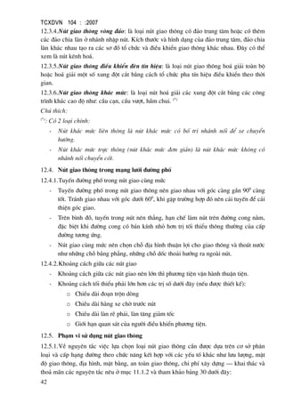 TCXDVN 104 : :2007
42
12.3.4.Nót giao th«ng vßng ®¶o: lµ lo¹i nót giao th«ng cã ®¶o trung t©m hoÆc cã thªm
c¸c ®¶o chia lµn ë nh¸nh nhËp nót. KÝch th−íc vµ h×nh d¹ng cña ®¶o trung t©m, ®¶o chia
lµn kh¸c nhau t¹o ra c¸c s¬ ®å tæ chøc vµ ®iÒu khiÓn giao th«ng kh¸c nhau. §©y cã thÓ
xem lµ nót kªnh ho¸.
12.3.5.Nót giao th«ng ®iÒu khiÓn ®Ìn tÝn hiÖu: lµ lo¹i nót giao th«ng ho¸ gi¶i toµn bé
hoÆc ho¸ gi¶i mét sè xung ®ét c¾t b»ng c¸ch tæ chøc pha tÝn hiÖu ®iÒu khiÓn theo thêi
gian.
12.3.6.Nót giao th«ng kh¸c møc: lµ lo¹i nót ho¸ gi¶i c¸c xung ®ét c¾t b»ng c¸c c«ng
tr×nh kh¸c cao ®é nh−: cÇu c¹n, cÇu v−ît, hÇm chui. (*)
Chó thÝch:
(*)
: Cã 2 lo¹i chÝnh:
- Nót kh¸c møc liªn th«ng lµ nót kh¸c møc cã bè trÝ nh¸nh nèi ®Ó xe chuyÓn
h−íng.
- Nót kh¸c møc trùc th«ng (nót kh¸c møc ®¬n gi¶n) lµ nót kh¸c møc kh«ng cã
nh¸nh nèi chuyÓn cèt.
12.4. Nót giao th«ng trong m¹ng l−íi ®−êng phè
12.4.1.TuyÕn ®−êng phè trong nót giao cïng møc
- TuyÕn ®−êng phè trong nót giao th«ng nªn giao nhau víi gãc cµng gÇn 900
cµng
tèt. Tr¸nh giao nhau víi gãc d−íi 600
, khi gÆp tr−êng hîp ®ã nªn c¶i tuyÕn ®Ó c¶i
thiÖn gãc giao.
- Trªn b×nh ®å, tuyÕn trong nót nªn th¼ng, h¹n chÕ lµm nót trªn ®−êng cong n»m,
®Æc biÖt khi ®−êng cong cã b¸n kÝnh nhá h¬n trÞ tèi thiÓu th«ng th−êng cña cÊp
®−êng t−¬ng øng.
- Nót giao cïng møc nªn chän chç ®Þa h×nh thuËn lîi cho giao th«ng vµ tho¸t n−íc
nh− nh÷ng chç b»ng ph¼ng, nh÷ng chç dèc tho¶i h−íng ra ngoµi nót.
12.4.2.Kho¶ng c¸ch gi÷a c¸c nót giao
- Kho¶ng c¸ch gi÷a c¸c nót giao nªn lín th× ph−¬ng tiÖn vËn hµnh thuËn tiÖn.
- Kho¶ng c¸ch tèi thiÓu ph¶i lín h¬n c¸c trÞ sè d−íi ®©y (nÕu ®−îc thiÕt kÕ):
o ChiÒu dµi ®o¹n trén dßng
o ChiÒu dµi hµng xe chê tr−íc nót
o ChiÒu dµi lµn rÏ ph¶i, lµn t¨ng gi¶m tèc
o Giíi h¹n quan s¸t cña ng−êi ®iÒu khiÓn ph−¬ng tiÖn.
12.5. Ph¹m vi sö dông nót giao th«ng
12.5.1.VÒ nguyªn t¾c viÖc lùa chän lo¹i nót giao th«ng cÇn ®−îc dùa trªn c¬ së ph©n
lo¹i vµ cÊp h¹ng ®−êng theo chøc n¨ng kÕt hîp víi c¸c yÕu tè kh¸c nh− l−u l−îng, mËt
®é giao th«ng, ®Þa h×nh, mÆt b»ng, an toµn giao th«ng, chi phÝ x©y dùng – khai th¸c vµ
tho¶ m·n c¸c nguyªn t¾c nªu ë môc 11.1.2 vµ tham kh¶o b¶ng 30 d−íi ®©y:
 