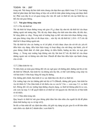 TCXDVN 104 : :2007
44
trong nót. Néi dung dù b¸o tÝnh to¸n chung cÇn dùa theo quy ®Þnh ë môc 5.2. L−u l−îng
thiÕt kÕ ph¶i ®−îc thÓ hiÖn b»ng sè liÖu víi s¬ ®å tæ chøc ph©n luång trong nót ®−îc thiÕt
kÕ. Ph¶i xem ®©y lµ c¬ së quan träng cho viÖc ®Ò xuÊt vµ thiÕt kÕ cÊu t¹o h×nh häc cô
thÓ cho nót giao th«ng.
12.7. Nót giao th«ng cïng møc
12.7.1.Tèc ®é thiÕt kÕ
Tèc ®é thiÕt kÕ ®o¹n ®−êng trong nót giao (VTK) ®−îc lÊy nh− tèc ®é thiÕt kÕ cña ®o¹n
®−êng ngoµi nót t−¬ng øng. Tèc ®é nµy ®−îc dïng cho tÝnh to¸n tÇm nh×n, ®é dèc däc,
bÒ réng phÇn xe ch¹y. Trong mét sè tr−êng hîp cô thÓ: nót n»m trªn ®o¹n ®−êng cong,
nót giao th«ng vßng ®¶o cã ®ñ ®o¹n trén… nªn lÊy tèc ®é thiÕt kÕ ≤ (0.6 ÷ 0.7) tèc ®é
thiÕt kÕ ë ®o¹n th¼ng ngoµi nót.
Tèc ®é thiÕt kÕ cho c¸c h−íng xe rÏ (rÏ ph¶i, rÏ tr¸i) ®−îc chän cÇn xÐt tíi c¸c yÕu tè:
®iÒu kiÖn x©y dùng, ®iÒu kiÖn hiÖn tr¹ng vµ ho¹t ®éng cña nót ®ang vËn hµnh, yÕu tè
giao th«ng (h×nh thøc tæ chøc giao th«ng vµ ®iÒu khiÓn, h−íng −u tiªn, tai n¹n giao
th«ng…). Trong mäi tr−êng hîp kh«ng nªn lÊy lín h¬n 0,7 tèc ®é thiÕt kÕ cña ®o¹n
®−êng ngoµi nót vµ kh«ng nªn nhá h¬n 15km/h ®Ó ®¶m b¶o ®iÒu kiÖn vËn hµnh chung
cña c¶ nót.
12.7.2.B¸n kÝnh bã vØa
V× ®iÒu kiÖn an toµn giao th«ng ®èi víi c¸c ngâ giao víi ®−êng phè, ®−êng néi bé cã tèc
®é thiÕt kÕ 20km/h, b¸n kÝnh bo vØa kh«ng nªn lÊy lín, cã thÓ vuèt ®−êng cong mÐp vØa
víi b¸n kÝnh 3-10m hoÆc b»ng bÒ réng hÌ ®−êng.
C¸c ®−êng phè chÝnh, b¸n kÝnh rÏ xe x¸c ®Þnh theo tèc ®é rÏ xe thiÕt kÕ.
C¸c tr−êng hîp cßn l¹i (®−êng phè néi bé cã V>20km/h, ®−êng phè gom), b¸n kÝnh bo
vØa tèi thiÓu lµ 7,5m (b¸n kÝnh rÏ tèi thiÓu cña xe con lµ 7,3m – xem môc 5.1: xe thiÕt
kÕ). Riªng ®èi víi c¸c tr−êng hîp ®−êng chuyªn dông, xe thiÕt kÕ kh«ng ph¶i lµ xe con,
cÇn xem l¹i môc 5.1 ®Ó quyÕt ®Þnh trÞ sè thiÕt kÕ víi nguyªn t¾c lín h¬n trÞ sè b¸n kÝnh
rÏ tèi thiÓu.
12.7.3.TÇm nh×n trong nót.
Quy ho¹ch vµ thiÕt kÕ nót giao th«ng ph¶i ®¶m b¶o tÇm nh×n cho ng−êi l¸i ®ñ ®Ó ph¸n
®o¸n t×nh huèng x¶y ra vµ kÞp xö lý.
S¬ ®å c¬ b¶n nhÊt ®Ó x¸c ®Þnh tÇm nh×n, chØ giíi x©y dùng t¹i gãc giao lµ s¬ ®å tÇm nh×n
mét chiÒu x¸c ®Þnh tõ 2 nh¸nh dÉn ( xem h×nh 9)
 