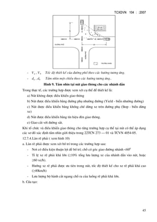 TCXDVN 104 : :2007
45
tr−êng nh×n
Va
Vb
VËt c¶n
tÇm nh×n
Tia nh×n
da
db
®−êng phè
®−êngphè
- Va , Vb Tèc ®é thiÕt kÕ cña ®−êng phè theo c¸c h−íng t−¬ng øng.
- da , db TÇm nh×n mét chiÒu theo c¸c h−íng t−¬ng øng..
H×nh 9. TÇm nh×n t¹i nót giao th«ng cho c¸c nh¸nh dÉn
Trong thùc tÕ, c¸c tr−êng hîp ®−îc xem xÐt cô thÓ ®Ó thiÕt kÕ lµ:
a) Nót kh«ng ®−îc ®iÒu khiÓn giao th«ng
b) Nót ®−îc ®iÒu khiÓn b»ng ®−êng phô nh−êng ®−êng (Yield - biÓn nh−êng ®−êng)
c) Nót ®−îc ®iÒu khiÓn b»ng khèng chÕ dõng xe trªn ®−êng phô (Stop - biÓn dõng
xe)
d) Nót ®−îc ®iÒu khiÓn b»ng tÝn hiÖu ®Ìn giao th«ng.
e) Giao c¾t víi ®−êng s¾t.
Khi tæ chøc vµ ®iÒu khiÓn giao th«ng cho tõng tr−êng hîp cô thÓ t¹i nót cã thÓ ¸p dông
c¸c s¬ ®å x¸c ®Þnh tÇm nh×n giíi thiÖu trong 22TCN 273 – 01 vµ TCVN 4054-05.
12.7.4.Lµn rÏ ph¶i ( xem h×nh 10)
a. Lµn rÏ ph¶i ®−îc xem xÐt bè trÝ trong c¸c tr−êng hîp sau:
- N¬i cã ®iÒu kiÖn thuËn lîi dÔ bè trÝ; chç cã gãc giao ®−êng nh¸nh <600
- TØ lÖ xe rÏ ph¶i kh¸ lín (≥10% tæng l−u l−îng xe cña nh¸nh dÉn vµo nót, hoÆc
≥60 xe/h).
- H−íng xe rÏ ph¶i ®−îc −u tiªn trong nót, tèc ®é thiÕt kÕ cho xe rÏ ph¶i kh¸ cao
(≥40km/h)
- L−u l−îng bé hµnh c¾t ngang chç ra cña luång rÏ ph¶i kh¸ lín.
b. CÊu t¹o:
 