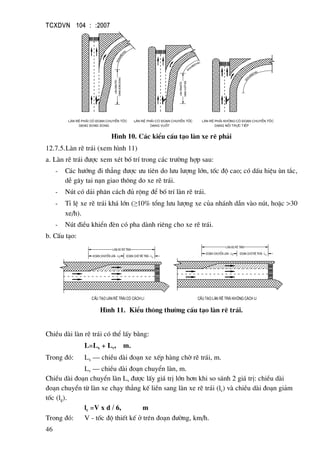 TCXDVN 104 : :2007
46
lµngi¶mtèc
d¹ngsongsong
®o¹nrÏph¶i
lµnt¨ngtèc
d¹ngvuètnèi
®o
¹
nrÏph¶i
lµn rÏ ph¶i cã ®o¹n chuyÓn tèc
d¹ng song song
lµn rÏ ph¶i cã ®o¹n chuyÓn tèc
d¹ng vuèt
lµn rÏ ph¶i kh«ng cã ®o¹n chuyÓn tèc
d¹ng nèi trùc tiÕp
®o¹
n
rÏph¶i
H×nh 10. C¸c kiÓu cÊu t¹o lµn xe rÏ ph¶i
12.7.5.Lµn rÏ tr¸i (xem h×nh 11)
a. Lµn rÏ tr¸i ®−îc xem xÐt bè trÝ trong c¸c tr−êng hîp sau:
- C¸c h−íng ®i th¼ng ®−îc −u tiªn do l−u l−îng lín, tèc ®é cao; cã dÊu hiÖu ïn t¾c,
dÔ g©y tai n¹n giao th«ng do xe rÏ tr¸i.
- Nót cã d¶i ph©n c¸ch ®ñ réng ®Ó bè trÝ lµn rÏ tr¸i.
- TØ lÖ xe rÏ tr¸i kh¸ lín (≥10% tæng l−u l−îng xe cña nh¸nh dÉn vµo nót, hoÆc >30
xe/h).
- Nót ®iÒu khiÓn ®Ìn cã pha dµnh riªng cho xe rÏ tr¸i.
b. CÊu t¹o:
XV
§O¹N chuyÓn lµn - L ®o¹n chê rÏ tr¸i - LXV
§O¹N chuyÓn lµn - L ®o¹n chê rÏ tr¸i - L
lµnxe rÏ tr¸i
cÊu t¹o lµn rÏ tr¸i cã c¸ch li
lµnxe rÏ tr¸i
cÊu t¹o lµn rÏ tr¸i kh«ng c¸ch li
H×nh 11. KiÓu th«ng th−êng cÊu t¹o lµn rÏ tr¸i.
ChiÒu dµi lµn rÏ tr¸i cã thÓ lÊy b»ng:
L=Lx + Lv, m.
Trong ®ã: Lx – chiÒu dµi ®o¹n xe xÕp hµng chê rÏ tr¸i, m.
Lv – chiÒu dµi ®o¹n chuyÓn lµn, m.
ChiÒu dµi ®o¹n chuyÓn lµn Lv ®−îc lÊy gi¸ trÞ lín h¬n khi so s¸nh 2 gi¸ trÞ: chiÒu dµi
®o¹n chuyÓn tõ lµn xe ch¹y th¼ng kÕ liÒn sang lµn xe rÏ tr¸i (lc) vµ chiÒu dµi ®o¹n gi¶m
tèc (lg).
lc =V x d / 6, m
Trong ®ã: V - tèc ®é thiÕt kÕ ë trªn ®o¹n ®−êng, km/h.
 