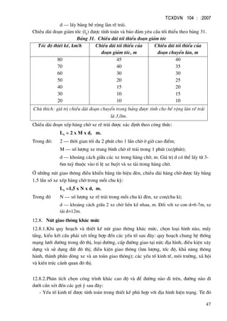 TCXDVN 104 : :2007
47
d – lÊy b»ng bÒ réng lµn rÏ tr¸i.
ChiÒu dµi ®o¹n gi¶m tèc (lg) ®−îc tÝnh to¸n vµ b¶o ®¶m yªu cÇu tèi thiÓu theo b¶ng 31.
B¶ng 31. ChiÒu dµi tèi thiÓu ®o¹n gi¶m tèc
Tèc ®é thiÕt kÕ, km/h ChiÒu dµi tèi thiÓu cña
®o¹n gi¶m tèc, m
ChiÒu dµi tèi thiÓu cña
®o¹n chuyÓn lµn, m
80
70
60
50
40
30
20
45
40
30
20
15
10
10
40
35
30
25
20
15
10
Chó thÝch: gi¸ trÞ chiÒu dµi ®o¹n chuyÓn trong b¶ng ®−îc tÝnh cho bÒ réng lµn rÏ tr¸i
lµ 3,0m.
ChiÒu dµi ®o¹n xÕp hµng chê xe rÏ tr¸i ®−îc x¸c ®Þnh theo c«ng thøc:
Lx = 2 x M x d, m.
Trong ®ã: 2 – thêi gian tèi ®a 2 phót cho 1 lÇn chê ë giê cao ®iÓm;
M – sè l−îng xe trung b×nh chê rÏ tr¸i trong 1 phót (xe/phót);
d – kho¶ng c¸ch gi÷a c¸c xe trong hµng chê, m. Gi¸ trÞ d cã thÓ lÊy tõ 3-
6m tuú thuéc vµo tØ lÖ xe buýt vµ xe t¶i trong hµng chê.
ë nh÷ng nót giao th«ng ®iÒu khiÓn b»ng tÝn hiÖu ®Ìn, chiÒu dµi hµng chê ®−îc lÊy b»ng
1,5 lÇn sè xe xÕp hµng chê trong mçi chu kú:
Lx =1,5 x N x d, m.
Trong ®ã N – sè l−îng xe rÏ tr¸i trong mçi chu k× ®Ìn, xe con/chu k×;
d – kho¶ng c¸ch gi÷a 2 xe chê liÒn kÒ nhau, m. §èi víi xe con d=6-7m, xe
t¶i d=12m.
12.8. Nót giao th«ng kh¸c møc
12.8.1.Khi quy ho¹ch vµ thiÕt kÕ nót giao th«ng kh¸c møc, chän lo¹i h×nh nµo, mÊy
tÇng, kiÓu kÕt cÊu ph¶i xÐt tæng hîp ®Õn c¸c yÕu tè sau ®©y: quy ho¹ch chung hÖ thèng
m¹ng l−íi ®−êng trong ®« thÞ, lo¹i ®−êng, cÊp ®−êng giao t¹i nót; ®Þa h×nh, ®iÒu kiÖn x©y
dùng vµ sö dông ®Êt ®« thÞ; ®iÒu kiÖn giao th«ng (l−u l−îng, tèc ®é, kh¶ n¨ng th«ng
hµnh, thµnh phÇn dßng xe vµ an toµn giao th«ng); c¸c yÕu tè kinh tÕ, m«i tr−êng, x· héi
vµ kiÕn tróc c¶nh quan ®« thÞ.
12.8.2.Ph©n tÝch chän c«ng tr×nh kh¸c cao ®é vµ ®Ó ®−êng nµo ®i trªn, ®−êng nµo ®i
d−íi cÇn xÐt ®Õn c¸c gîi ý sau ®©y:
- YÕu tè kinh tÕ ®−îc tÝnh to¸n trong thiÕt kÕ phï hîp víi ®Þa h×nh hiÖn tr¹ng. Tõ ®ã
 