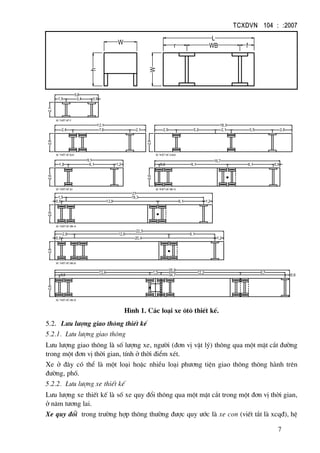 TCXDVN 104 : :2007
7
fWBr
L
W
W
h
2,1
5,8
1,5 3,4 0,9
2,17,62,4
12,1
2,6
xe thiÕt kÕ p
2,6
18,3
2,9 2,65,2 2,1 5,5
xe thiÕt kÕ BUS xe thiÕt kÕ a-BUS
xe thiÕt kÕ WB-15xe thiÕt kÕ SU
0,90,6
16,7
2,6
2,6
9,1
1,8 6,1 1,2 9,1 6,1
6,112,8
2,6
21
0,9 1,2
xe thiÕt kÕ WB-19
xe thiÕt kÕ WB-20
1,20,9
22,5
2,6
20,4
2,6 12,6 6,1
6,713,4
34,7
2,6
35,9
0,6 0,6
xe thiÕt kÕ WB-35
1,5 12,2
1,5 18,3
H×nh 1. C¸c lo¹i xe «t« thiÕt kÕ.
5.2. L−u l−îng giao th«ng thiÕt kÕ
5.2.1. L−u l−îng giao th«ng
L−u l−îng giao th«ng lµ sè l−îng xe, ng−êi (®¬n vÞ vËt lý) th«ng qua mét mÆt c¾t ®−êng
trong mét ®¬n vÞ thêi gian, tÝnh ë thêi ®iÓm xÐt.
Xe ë ®©y cã thÓ lµ mét lo¹i hoÆc nhiÒu lo¹i ph−¬ng tiÖn giao th«ng th«ng hµnh trªn
®−êng, phè.
5.2.2. L−u l−îng xe thiÕt kÕ
L−u l−îng xe thiÕt kÕ lµ sè xe quy ®æi th«ng qua mét mÆt c¾t trong mét ®¬n vÞ thêi gian,
ë n¨m t−¬ng lai.
Xe quy ®æi trong tr−êng hîp th«ng th−êng ®−îc quy −íc lµ xe con (viÕt t¾t lµ xcq®), hÖ
 