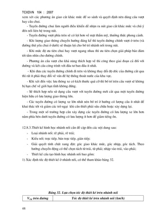 TCXDVN 104 : :2007
48
xem xÐt c¸c ph−¬ng ¸n giao c¾t kh¸c møc ®Ó so s¸nh vµ quyÕt ®Þnh nªn dïng cÇu v−ît
hay cÇu chui.
- TuyÕn ®−êng chui lµm ng−êi ®iÒu khiÓn dÔ nhËn ra nót giao c¾t kh¸c møc vµ chó ý
®Õn nèi liªn hÖ trong nót.
- TuyÕn ®−êng v−ît phÝa trªn sÏ cã lîi h¬n vÒ mÆt thÈm mü, th−ëng thøc phong c¶nh.
- Khi l−îng giao th«ng chuyÓn h−íng ®¸ng kÓ th× tuyÕn ®−êng chÝnh v−ît ë trªn (vµ
®−êng thø yÕu chui ë d−íi) sÏ thuËn lîi cho bè trÝ nh¸nh nèi trong nót.
- Khi møc ®é −u tiªn chui hay v−ît ngang nhau th× −u tiªn chän gi¶i ph¸p b¶o ®¶m
tèt tÇm nh×n cho ®−êng chÝnh.
- Ph−¬ng ¸n cÇu v−ît cho kh¶ n¨ng thÝch hîp vÒ thi c«ng theo giai ®o¹n c¶ ®èi víi
®−êng vµ kÕt cÊu c«ng tr×nh víi ®Çu t− ban ®Çu Ýt nhÊt.
- Khi ®−a c¸c tuyÕn ®−êng chÝnh ®i trªn vµ kh«ng thay ®æi ®é dèc cña ®−êng c¾t qua
th× rÊt Ýt ph¶i thay ®æi vÒ vÊn ®Ò hÖ thèng tho¸t n−íc cña khu vùc.
- Khi xÐt ®Õn viÖc l−u th«ng xe cã kÝch th−íc qu¸ cì th× bè trÝ trªn cÇu v−ît sÏ kh«ng
bÞ h¹n chÕ vÒ giíi h¹n tÜnh kh«ng ®øng.
- SÏ thÝch hîp nÕu sö dông cÇu v−ît víi tuyÕn ®−êng míi c¾t qua mét tuyÕn ®−êng
hiÖn h÷u cã l−u l−îng giao th«ng lín.
- C¸c tuyÕn ®−êng cã l−îng xe lín nhÊt nªn bè trÝ ë h−íng cã l−îng cÇu Ýt nhÊt ®Ó
khai th¸c tèt vµ gi¶m c¸c trë ng¹i khi cÇn thiÕt ph¶i söa ch÷a hoÆc x©y dùng l¹i.
- Trong mét sè tr−êng hîp cÇn x©y dùng c¸c tuyÕn ®−êng cã l−u l−îng xe lín h¬n
n»m phÝa bªn d−íi tuyÕn ®−êng cã l−u l−îng Ýt h¬n ®Ó gi¶m tiÕng ån.
12.8.3.ThiÕt kÕ h×nh häc nh¸nh nèi cÇn ®Ò cËp ®Õn c¸c néi dung sau:
- Lo¹i nh¸nh nèi: rÏ ph¶i, rÏ tr¸i;
- KiÓu nèi: trùc tiÕp, b¸n trùc tiÕp, gi¸n tiÕp;
- Gi¶i quyÕt tÝnh chÊt xung ®ét: gãc giao kh¸c møc, gãc nhËp, gãc t¸ch. Theo
h−íng chuyÓn ®éng cã thÓ chän t¸ch tõ tr¸i, tõ ph¶i; nhËp vµo tr¸i, vµo ph¶i;
- ThiÕt kÕ cÊu t¹o h×nh häc nh¸nh nèi bao gåm:
1) X¸c ®Þnh tèc ®é thiÕt kÕ ë nh¸nh nèi, cã thÓ tham kh¶o b¶ng 32.
B¶ng 32. Lùa chän tèc ®é thiÕt kÕ trªn nh¸nh nèi
VTK trªn ®−êng Tèc ®é thiÕt kÕ trªn nh¸nh nèi (km/h)
 