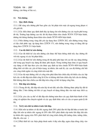 TCXDVN 104 : :2007
50
kh«ng, c©n b»ng sè lµn xe).
13. NÒn ®−êng
13.1. Quy ®Þnh chung
13.1.1.BÒ réng nÒn ®−êng phè bao gåm c¸c bé phËn trªn mÆt c¾t ngang trong ph¹m vi
chØ giíi ®á.
13.1.2.C¸c ®iÒu ®−îc quy ®Þnh d−íi ®©y ¸p dông cho nÒn ®−êng cña c¸c tuyÕn phè trong
®« thÞ. Tr−êng hîp ®−êng cao tèc ®« thÞ tham kh¶o tiªu chuÈn TCVN 5729 hiÖn hµnh,
®−êng «t« th«ng th−êng tham kh¶o tiªu chuÈn TCVN 4054 hiÖn hµnh.
13.1.3.NÒn ®−êng trong vïng ®Êt yÕu ¸p dông theo 22TCN 262, nÒn ®−êng trong vïng
cã ®Þa chÊt phøc t¹p, ¸p dông theo 22TCN 171, nÒn ®−êng trong vïng cã ®éng ®Êt ¸p
dông theo 22TCN 211 hiÖn hµnh.
13.2. Cao ®é thiÕt kÕ nÒn ®−êng
13.2.1.Cao ®é thiÕt kÕ cña nÒn ®−êng cÇn ®−îc thÓ hiÖn thèng nhÊt tr¾c däc ®−êng ®á
víi tr¾c ngang vµ c¸c bé phËn kh¸c.
13.2.2.Cao ®é thiÕt kÕ nÒn ®−êng trong ®« thÞ ph¶i phï hîp víi cao ®é x©y dùng khèng
chÕ trong quy ho¹ch x©y dùng ®· ®−îc phª duyÖt. Trong tr−êng hîp ch−a cã quy ho¹ch
x©y dùng cã thÓ dùa theo yªu cÇu ®−îc quy ®Þnh t¹i tiªu chuÈn TCVN 4054 hiÖn hµnh
®ång thêi xÐt ®Õn c¸c yÕu tè hiÖn tr¹ng, tù nhiªn, tÇn suÊt lò, c¸c cao ®é khèng chÕ bëi
c¸c c«ng tr×nh ngÇm vµ c«ng tr×nh trªn mÆt ®Êt.
13.2.3.Cao ®é mÆt ®−êng chç cã cèng trßn ph¶i ®¶m b¶o chiÒu dÇy tèi thiÓu cña c¸c líp
kÕt cÊu vµ ®Êt ®¾p trªn ®Ønh cèng lµ 0,5m vµ kh«ng nhá h¬n chiÒu dµy kÕt cÊu ¸o ®−êng.
Khi kh«ng ®¶m b¶o chiÒu cao ®Êt ®¾p trªn cèng cã thÓ sö dông cèng b¶n.
13.3. §Êt ®¾p nÒn ®−êng.
13.3.1.Trong ®« thÞ, ®Êt ®¾p nÒn nªn lÊy tõ má ®Êt, nÒn ®µo. Kh«ng ®−îc phÐp lÊy ®Êt tõ
thïng ®Êu 2 bªn ®−êng trõ khi cã quy ho¹ch sö dông thïng ®Êu vµo mét môc ®Ých cô
thÓ.
13.3.2.C¸c yªu cÇu cô thÓ vÒ ®Êt ®¾p nÒn ®−êng tu©n theo c¸c quy ®Þnh hiÖn hµnh vÒ thi
c«ng vµ nghiÖm thu chuyªn ngµnh vµ c¸c quy ®Þnh kh¸c nÕu cã cña c¬ quan qu¶n lý ®«
thÞ.
13.4. Xö lý nÒn ®Êt tù nhiªn tr−íc khi ®¾p.
13.4.1.Khi nÒn tù nhiªn cã ®é dèc ngang d−íi 20% ph¶i ®µo bá líp ®Êt h÷u c¬ tr−íc khi
®¾p; khi nÒn tù nhiªn dèc ngang tõ 20% ®Õn 50% ph¶i ®¸nh cÊp tr−íc khi ®¾p; khi nÒn
tù nhiªn dèc ngang trªn 50% ph¶i thiÕt kÕ c«ng tr×nh chèng ®ì (t−êng ch©n, t−êng ch¾n,
®¾p ®¸, cÇu c¹n )
13.4.2.Ph¶i thiÕt kÕ c¸c biÖn ph¸p tho¸t n−íc ë ®¸y nÒn ®¾p, ng¨n chÆn dßng ch¶y vµo
 